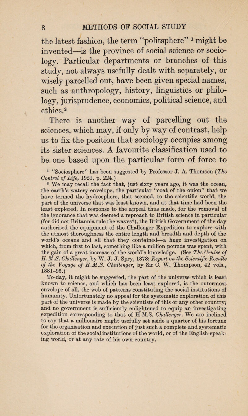 the latest fashion, the term “politsphere” 1 might be invented—is the province of social science or socio¬ logy. Particular departments or branches of this study, not always usefully dealt with separately, or wisely parcelled out, have been given special names, such as anthropology, history, linguistics or philo¬ logy, jurisprudence, economics, political science, and ethics.2 There is another way of parcelling out the sciences, which may, if only by way of contrast, help us to fix the position that sociology occupies among its sister sciences. A favourite classification used to be one based upon the particular form of force to 1 “Sociosphere” has been suggested by Professor J. A. Thomson {The Control of Life, 1921, p. 224.) 2 We may recall the fact that, just sixty years ago, it was the ocean, the earth’s watery envelope, the particular “coat of the onion” that we have termed the hydrosphere, that seemed, to the scientific world, the part of the universe that was least known, and at that time had been the least explored. In response to the appeal thus made, for the removal of the ignorance that was deemed a reproach to British science in particular (for did not Britannia rule the waves?), the British Government of the day authorised the equipment of the Challenger Expedition to explore with the utmost thoroughness the entire length and breadth and depth of the world’s oceans and all that they contained—a huge investigation on which, from first to last, something like a million pounds was spent, with the gain of a great increase of the world’s knowledge. (See The Cruise of H.M.S. Challenger, by W. J. J. Spry, 1878; Report on the Scientific Results of the Voyage of H.M.S. Challenger, by Sir C. W. Thompson, 42 vols., 1881-95.) To-day, it might be suggested, the part of the universe which is least known to science, and which has been least explored, is the outermost envelope of all, the web of patterns constituting the social institutions of humanity. Unfortunately no appeal for the systematic exploration of this part of the universe is made by the scientists of this or any other country; and no government is sufficiently enlightened to equip an investigating expedition corresponding to that of H.M.S. Challenger. We are inclined to say that a millionaire might usefully set aside a quarter of his fortune for the organisation and execution of just such a complete and systematic exploration of the social institutions of the world, or of the English-speak¬ ing world, or at any rate of his own country.