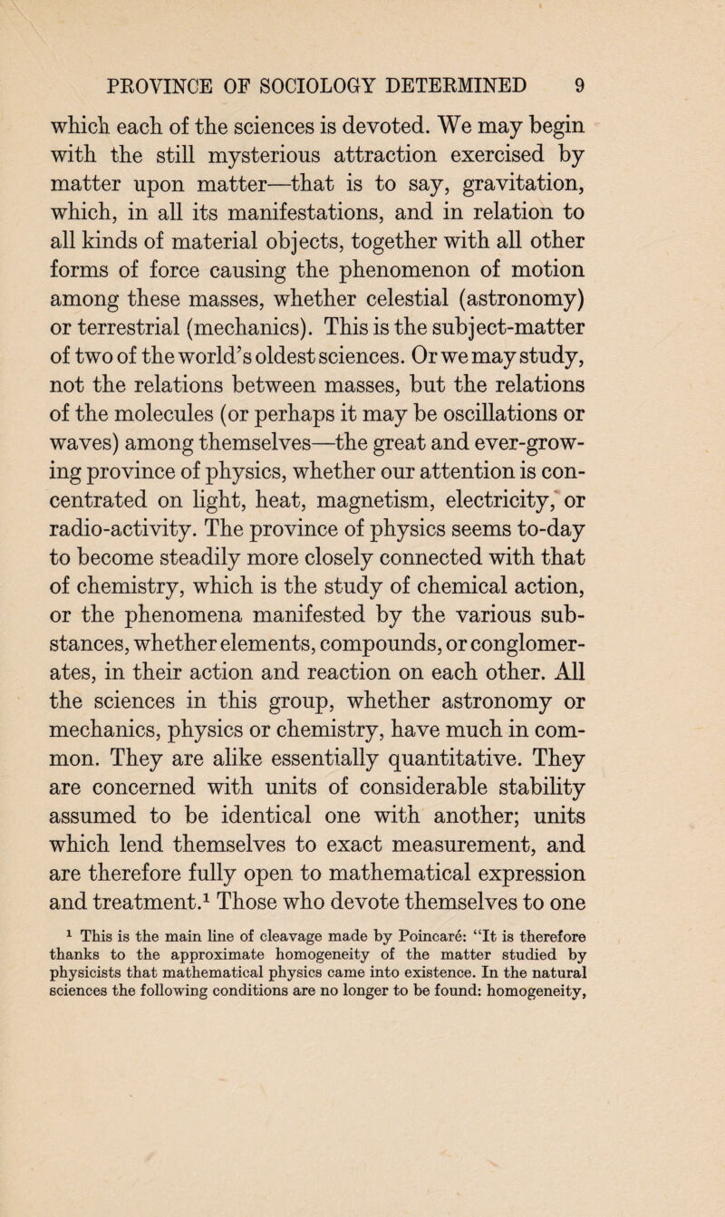 which each of the sciences is devoted. We may begin with the still mysterious attraction exercised by matter upon matter—that is to say, gravitation, which, in all its manifestations, and in relation to all kinds of material objects, together with all other forms of force causing the phenomenon of motion among these masses, whether celestial (astronomy) or terrestrial (mechanics). This is the subject-matter of two of the world’s oldest sciences. Or we may study, not the relations between masses, but the relations of the molecules (or perhaps it may be oscillations or waves) among themselves—the great and ever-grow¬ ing province of physics, whether our attention is con¬ centrated on light, heat, magnetism, electricity, or radio-activity. The province of physics seems to-day to become steadily more closely connected with that of chemistry, which is the study of chemical action, or the phenomena manifested by the various sub¬ stances, whether elements, compounds, or conglomer¬ ates, in their action and reaction on each other, xlll the sciences in this group, whether astronomy or mechanics, physics or chemistry, have much in com¬ mon. They are alike essentially quantitative. They are concerned with units of considerable stability assumed to be identical one with another; units which lend themselves to exact measurement, and are therefore fully open to mathematical expression and treatment.1 Those who devote themselves to one 1 This is the main line of cleavage made by Poincare: “It is therefore thanks to the approximate homogeneity of the matter studied by physicists that mathematical physics came into existence. In the natural sciences the following conditions are no longer to be found: homogeneity,