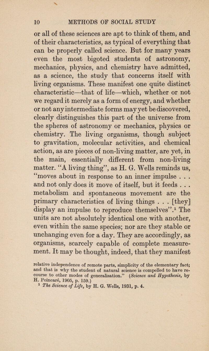 or all of these sciences are apt to think of them, and of their characteristics, as typical of everything that can be properly called science. But for many years even the most bigoted students of astronomy, mechanics, physics, and chemistry have admitted, as a science, the study that concerns itself with living organisms. These manifest one quite distinct characteristic—that of life—which, whether or not we regard it merely as a form of energy, and whether or not any intermediate forms may yet be discovered, clearly distinguishes this part of the universe from the spheres of astronomy or mechanics, physics or chemistry. The living organisms, though subject to gravitation, molecular activities, and chemical action, as are pieces of non-living matter, are yet, in the main, essentially different from non-living matter. A living thing”, as H. 6. Wells reminds us, “moves about in response to an inner impulse . . . and not only does it move of itself, but it feeds . . . metabolism and spontaneous movement are the primary characteristics of living things . . . [they] display an impulse to reproduce themselves”.1 The units are not absolutely identical one with another, even within the same species; nor are they stable or unchanging even for a day. They are accordingly, as organisms, scarcely capable of complete measure¬ ment. It may be thought, indeed, that they manifest relative independence of remote parts, simplicity of the elementary fact; and that is why the student of natural science is compelled to have re¬ course to other modes of generalisation.” (Science and Hypothesis, by H. Poincare, 1905, p. 159.) 1 The Science of Life, by H. G. Wells, 1931, p. 4.