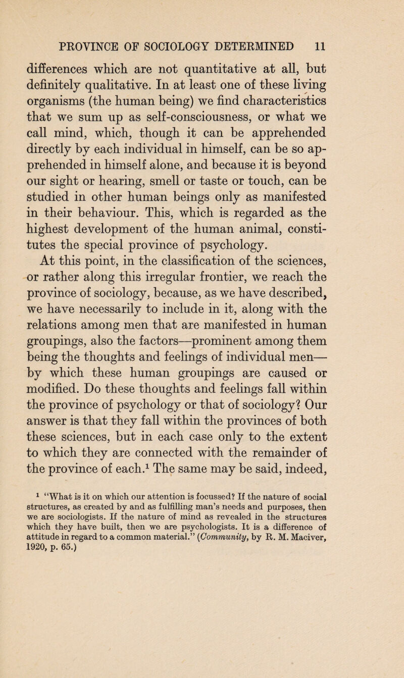 differences which are not quantitative at all, but definitely qualitative. In at least one of these living organisms (the human being) we find characteristics that we sum up as self-consciousness, or what we call mind, which, though it can be apprehended directly by each individual in himself, can be so ap¬ prehended in himself alone, and because it is beyond our sight or hearing, smell or taste or touch, can be studied in other human beings only as manifested in their behaviour. This, which is regarded as the highest development of the human animal, consti¬ tutes the special province of psychology. At this point, in the classification of the sciences, or rather along this irregular frontier, we reach the province of sociology, because, as we have described, we have necessarily to include in it, along with the relations among men that are manifested in human groupings, also the factors—prominent among them being the thoughts and feelings of individual men— by which these human groupings are caused or modified. Do these thoughts and feelings fall within the province of psychology or that of sociology? Our answer is that they fall within the provinces of both these sciences, but in each case only to the extent to which they are connected with the remainder of the province of each.1 The same may be said, indeed, 1 “What is it on which onr attention is focussed? If the nature of social structures, as created by and as fulfilling man’s needs and purposes, then we are sociologists. If the nature of mind as revealed in the structures which they have built, then we are psychologists. It is a difference of attitude in regard to a common material.” (Community, by R. M. Maciver, 1920, p. 65.)