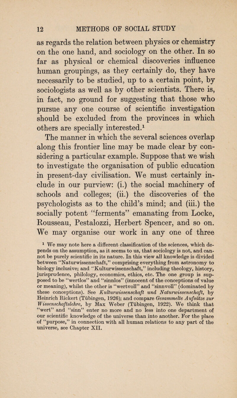 as regards the relation between physics or chemistry on the one hand, and sociology on the other. In so far as physical or chemical discoveries influence human groupings, as they certainly do, they have necessarily to be studied, up to a certain point, by sociologists as well as by other scientists. There is, in fact, no ground for suggesting that those who pursue any one course of scientific investigation should be excluded from the provinces in which others are specially interested.1 The manner in which the several sciences overlap along this frontier line may be made clear by con- sidering a particular example. Suppose that we wish to investigate the organisation of public education in present-day civilisation. We must certainly in¬ clude in our purview: (i.) the social machinery of schools and colleges; (ii.) the discoveries of the psychologists as to the child’s mind; and (iii.) the socially potent “ferments” emanating from Locke, Rousseau, Pestalozzi, Herbert Spencer, and so on. We may organise our work in any one of three 1 We may note here a different classification of the sciences, which de¬ pends on the assumption, as it seems to us, that sociology is not, and can¬ not be purely scientific in its nature. In this view all knowledge is divided between “Naturwissenschaft,” comprising everything from astronomy to biology inclusive; and “Kulturwissenschaft,” including theology, history, jurisprudence, philology, economics, ethics, etc. The one group is sup¬ posed to be “wertlos” and “sinnlos” (innocent of the conceptions of value or meaning), whilst the other is “wertvoll” and “sinnvoll” (dominated by these conceptions). See Kulturwissenschaft und Naturwissenschaft, by Heinrich Rickert (Tubingen, 1926); and compare Oesammelte Aufsdtze zur Wissenschaftslehre, by Max Weber (Tubingen, 1922). We think that “wert” and “sinn” enter no more and no less into one department of our scientific knowledge of the universe than into another. For the place of “purpose,” in connection with all human relations to any part of the universe, see Chapter XII.