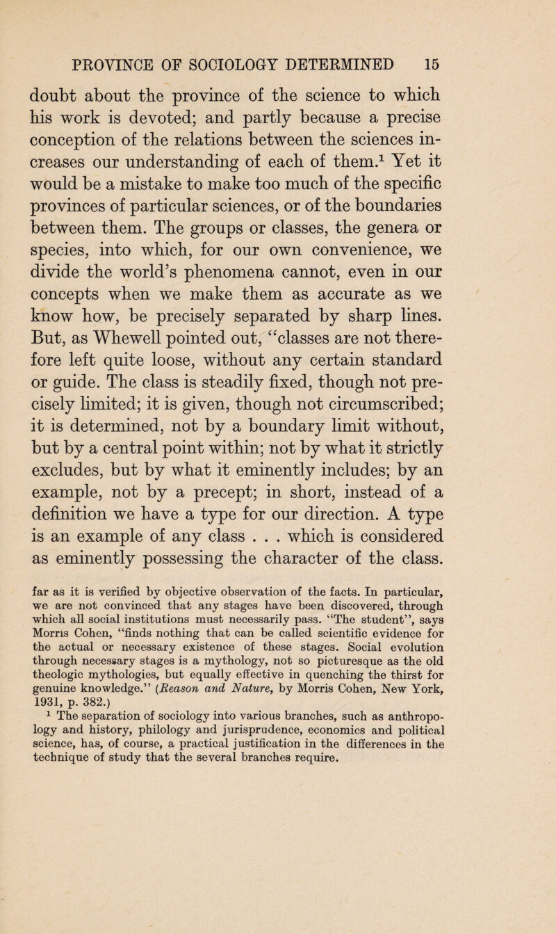 doubt about the province of tbe science to which his work is devoted; and partly because a precise conception of the relations between the sciences in¬ creases our understanding of each of them.1 Yet it would be a mistake to make too much of the specific provinces of particular sciences, or of the boundaries between them. The groups or classes, the genera or species, into which, for our own convenience, we divide the world’s phenomena cannot, even in our concepts when we make them as accurate as we know how, be precisely separated by sharp lines. But, as Whewell pointed out, “classes are not there¬ fore left quite loose, without any certain standard or guide. The class is steadily fixed, though not pre¬ cisely limited; it is given, though not circumscribed; it is determined, not by a boundary limit without, but by a central point within; not by what it strictly excludes, but by what it eminently includes; by an example, not by a precept; in short, instead of a definition we have a type for our direction. A type is an example of any class . . . which is considered as eminently possessing the character of the class. far as it is verified by objective observation of the facts. In particular, we are not convinced that any stages have been discovered, through which all social institutions must necessarily pass. “The student”, says Morris Cohen, “finds nothing that can be called scientific evidence for the actual or necessary existence of these stages. Social evolution through necessary stages is a mythology, not so picturesque as the old theologic mythologies, but equally effective in quenching the thirst for genuine knowledge.” (Reason and Nature, by Morris Cohen, New York, 1931, p. 382.) 1 The separation of sociology into various branches, such as anthropo¬ logy and history, philology and jurisprudence, economics and political science, has, of course, a practical justification in the differences in the technique of study that the several branches require.