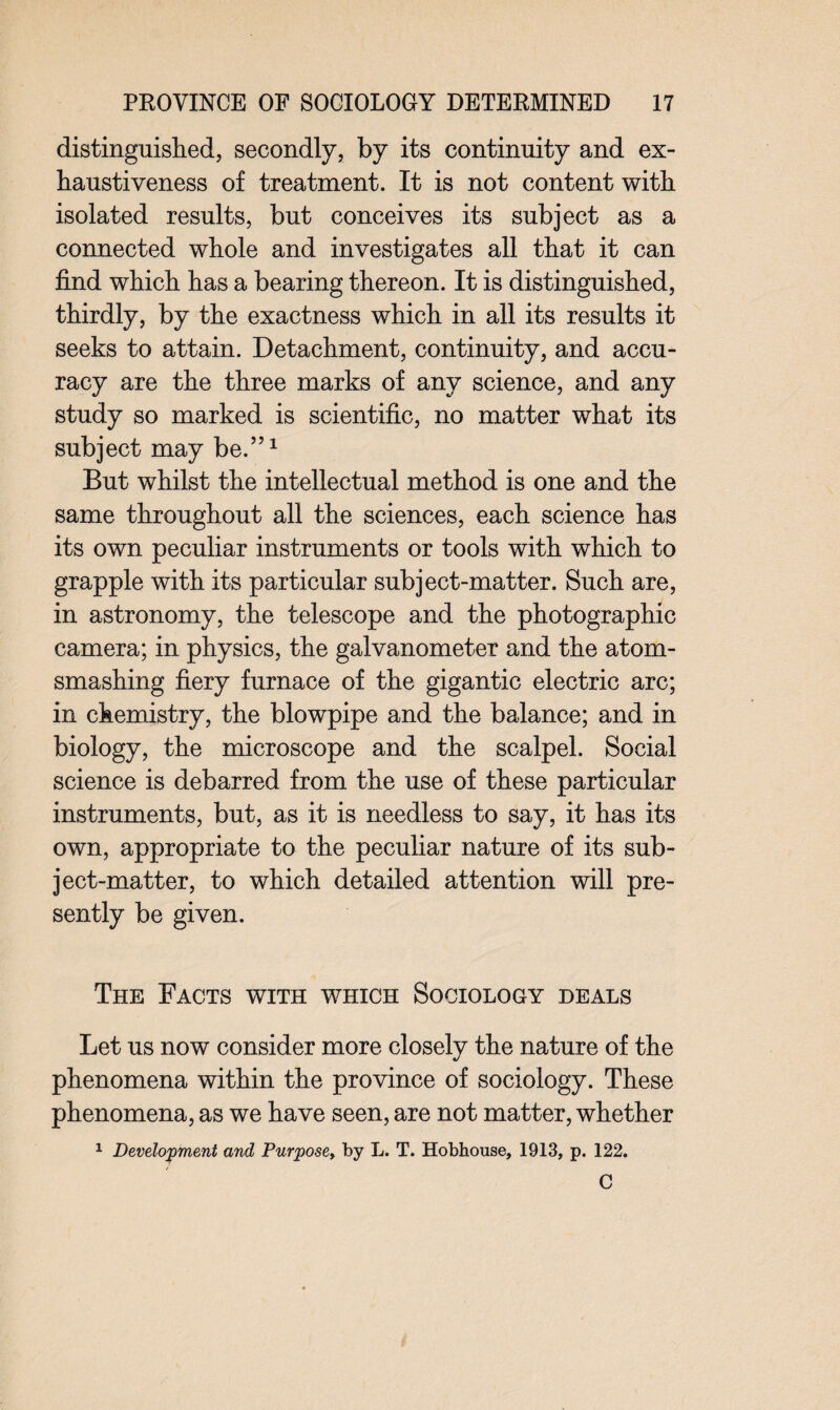 distinguished, secondly, by its continuity and ex¬ haustiveness of treatment. It is not content with isolated results, but conceives its subject as a connected whole and investigates all that it can find which has a bearing thereon. It is distinguished, thirdly, by the exactness which in all its results it seeks to attain. Detachment, continuity, and accu¬ racy are the three marks of any science, and any study so marked is scientific, no matter what its subject may be.”1 But whilst the intellectual method is one and the same throughout all the sciences, each science has its own peculiar instruments or tools with which to grapple with its particular subject-matter. Such are, in astronomy, the telescope and the photographic camera; in physics, the galvanometer and the atom- smashing fiery furnace of the gigantic electric arc; in chemistry, the blowpipe and the balance; and in biology, the microscope and the scalpel. Social science is debarred from the use of these particular instruments, but, as it is needless to say, it has its own, appropriate to the peculiar nature of its sub¬ ject-matter, to which detailed attention will pre¬ sently be given. The Facts with which Sociology deals Let us now consider more closely the nature of the phenomena within the province of sociology. These phenomena, as we have seen, are not matter, whether 1 Development and Purpose» by L. T. Hobhouse, 1913, p. 122. C