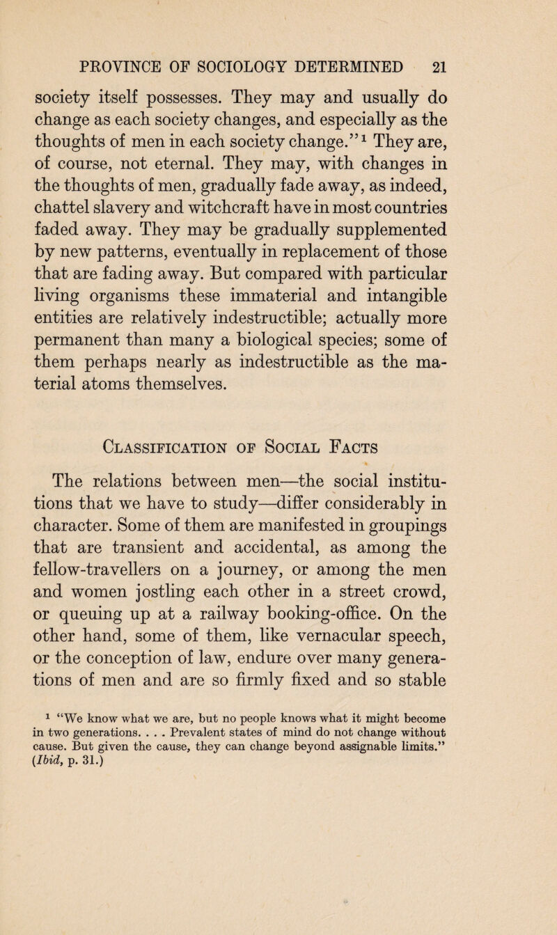 society itself possesses. They may and usually do change as each society changes, and especially as the thoughts of men in each society change.”1 They are, of course, not eternal. They may, with changes in the thoughts of men, gradually fade away, as indeed, chattel slavery and witchcraft have in most countries faded away. They may be gradually supplemented by new patterns, eventually in replacement of those that are fading away. But compared with particular living organisms these immaterial and intangible entities are relatively indestructible; actually more permanent than many a biological species; some of them perhaps nearly as indestructible as the ma¬ terial atoms themselves. Classification of Social Facts The relations between men—the social institu¬ tions that we have to study—differ considerably in character. Some of them are manifested in groupings that are transient and accidental, as among the fellow-travellers on a journey, or among the men and women jostling each other in a street crowd, or queuing up at a railway booking-office. On the other hand, some of them, like vernacular speech, or the conception of law, endure over many genera¬ tions of men and are so firmly fixed and so stable 1 “We know what we are, but no people knows what it might become in two generations. . . . Prevalent states of mind do not change without cause. But given the cause, they can change beyond assignable limits.” {Ibid, p. 31.)