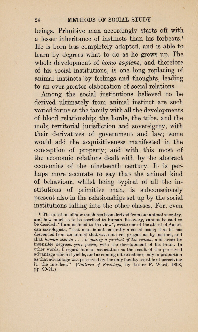 beings. Primitive man accordingly starts off with a lesser inheritance of instincts than his forbears.1 He is born less completely adapted, and is able to learn by degrees what to do as he grows up. The whole development of homo sapiens, and therefore of his social institutions, is one long replacing of animal instincts by feelings and thoughts, leading to an ever-greater elaboration of social relations. Among the social institutions believed to be derived ultimately from animal instinct are such varied forms as the family with all the developments of blood relationship; the horde, the tribe, and the mob; territorial jurisdiction and sovereignty, with their derivatives of government and law; some would add the acquisitiveness manifested in the conception of property; and with this most of the economic relations dealt with by the abstract economies of the nineteenth century. It is per¬ haps more accurate to say that the animal kind of behaviour, whilst being typical of all the in¬ stitutions of primitive man, is subconsciously present also in the relationships set up by the social institutions falling into the other classes. For, even 1 The question of how much has been derived from our animal ancestry, and how much is to be ascribed to human discovery, cannot be said to be decided. “I am inclined to the view”, wrote one of the ablest of Ameri¬ can sociologists, “that man is not naturally a social being; that he has descended from an animal that was not even gregarious by instinct, and that human society ... is purely a product of his reason, and arose by insensible degrees, pari passu, with the development of his brain. In other words, I regard human association as the result of the perceived advantage which it yields, and as coming into existence only in proportion as that advantage was perceived by the only faculty capable of perceiving it, the intellect.” (Outlines of Sociology, by Lester F. Ward, 1898, pp. 90-91.)