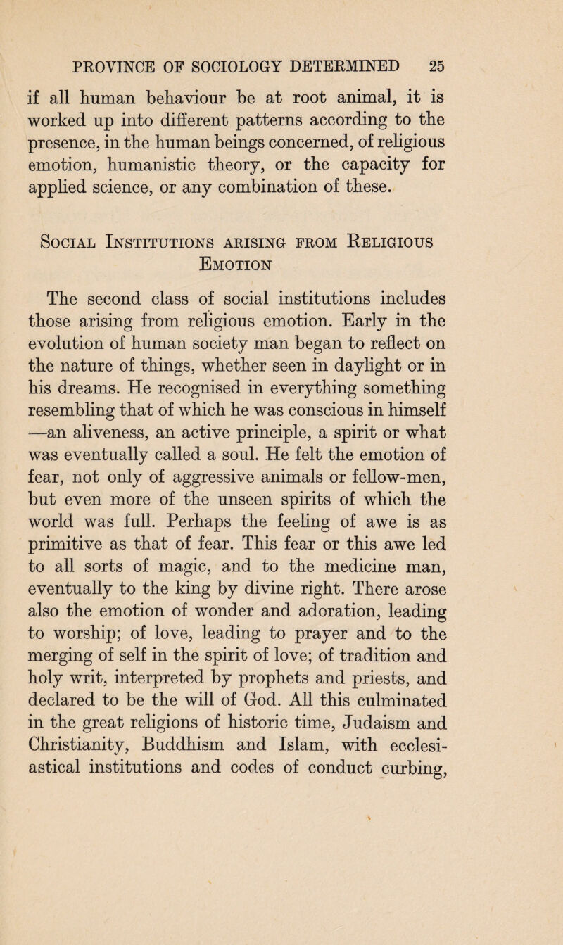 if all human behaviour be at root animal, it is worked up into different patterns according to the presence, in the human beings concerned, of religious emotion, humanistic theory, or the capacity for applied science, or any combination of these. Social Institutions arising from Religious Emotion The second class of social institutions includes those arising from religious emotion. Early in the evolution of human society man began to reflect on the nature of things, whether seen in daylight or in his dreams. He recognised in everything something resembling that of which he was conscious in himself -—an aliveness, an active principle, a spirit or what was eventually called a soul. He felt the emotion of fear, not only of aggressive animals or fellow-men, but even more of the unseen spirits of which the world was full. Perhaps the feeling of awe is as primitive as that of fear. This fear or this awe led to all sorts of magic, and to the medicine man, eventually to the king by divine right. There arose also the emotion of wonder and adoration, leading to worship; of love, leading to prayer and to the merging of self in the spirit of love; of tradition and holy writ, interpreted by prophets and priests, and declared to be the will of God. All this culminated in the great religions of historic time, Judaism and Christianity, Buddhism and Islam, with ecclesi¬ astical institutions and codes of conduct curbing,