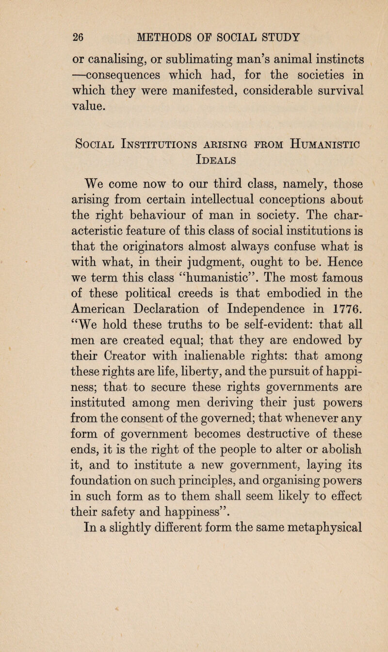 or canalising, or sublimating man’s animal instincts —consequences which had, for the societies in which they were manifested, considerable survival value. Social Institutions arising from Humanistic Ideals We come now to our third class, namely, those arising from certain intellectual conceptions about the right behaviour of man in society. The char¬ acteristic feature of this class of social institutions is that the originators almost always confuse what is with what, in their judgment, ought to be. Hence we term this class “humanistic”. The most famous of these political creeds is that embodied in the American Declaration of Independence in 1776. “We hold these truths to be self-evident: that all men are created equal; that they are endowed by their Creator with inalienable rights: that among these rights are life, liberty, and the pursuit of happi¬ ness; that to secure these rights governments are instituted among men deriving their just powers from the consent of the governed; that whenever any form of government becomes destructive of these ends, it is the right of the people to alter or abolish it, and to institute a new government, laying its foundation on such principles, and organising powers in such form as to them shall seem likely to effect their safety and happiness”. In a slightly different form the same metaphysical