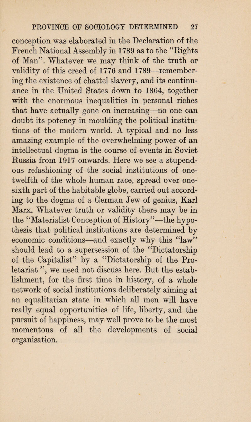 conception was elaborated in the Declaration of the French National Assembly in 1789 as to the “Rights of Man”. Whatever we may think of the truth or validity of this creed of 1776 and 1789—remember¬ ing the existence of chattel slavery, and its continu¬ ance in the United States down to 1864, together with the enormous inequalities in personal riches that have actually gone on increasing—no one can doubt its potency in moulding the political institu¬ tions of the modern world. A typical and no less amazing example of the overwhelming power of an intellectual dogma is the course of events in Soviet Russia from 1917 onwards. Here we see a stupend¬ ous refashioning of the social institutions of one- twelfth of the whole human race, spread over one- sixth part of the habitable globe, carried out accord¬ ing to the dogma of a German Jew of genius, Karl Marx. Whatever truth or validity there may be in the “Materialist Conception of History”—the hypo¬ thesis that political institutions are determined by economic conditions—and exactly why this “law” should lead to a supersession of the “Dictatorship of the Capitalist” by a “Dictatorship of the Pro¬ letariat ”, we need not discuss here. But the estab¬ lishment, for the first time in history, of a whole network of social institutions deliberately aiming at an equalitarian state in which all men will have really equal opportunities of life, liberty, and the pursuit of happiness, may well prove to be the most momentous of all the developments of social organisation.