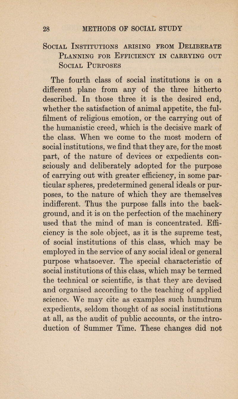 Social Institutions arising from Deliberate Planning for Efficiency in carrying out Social Purposes The fourth class of social institutions is on a different plane from any of the three hitherto described. In those three it is the desired end, whether the satisfaction of animal appetite, the ful¬ filment of religious emotion, or the carrying out of the humanistic creed, which is the decisive mark of the class. When we come to the most modern of social institutions, we find that they are, for the most part, of the nature of devices or expedients con¬ sciously and deliberately adopted for the purpose of carrying out with greater efficiency, in some par¬ ticular spheres, predetermined general ideals or pur¬ poses, to the nature of which they are themselves indifferent. Thus the purpose falls into the back¬ ground, and it is on the perfection of the machinery used that the mind of man is concentrated. Effi¬ ciency is the sole object, as it is the supreme test, of social institutions of this class, which may be employed in the service of any social ideal or general purpose whatsoever. The special characteristic of social institutions of this class, which may be termed the technical or scientific, is that they are devised and organised according to the teaching of applied science. We may cite as examples such humdrum expedients, seldom thought of as social institutions at all, as the audit of public accounts, or the intro¬ duction of Summer Time. These changes did not