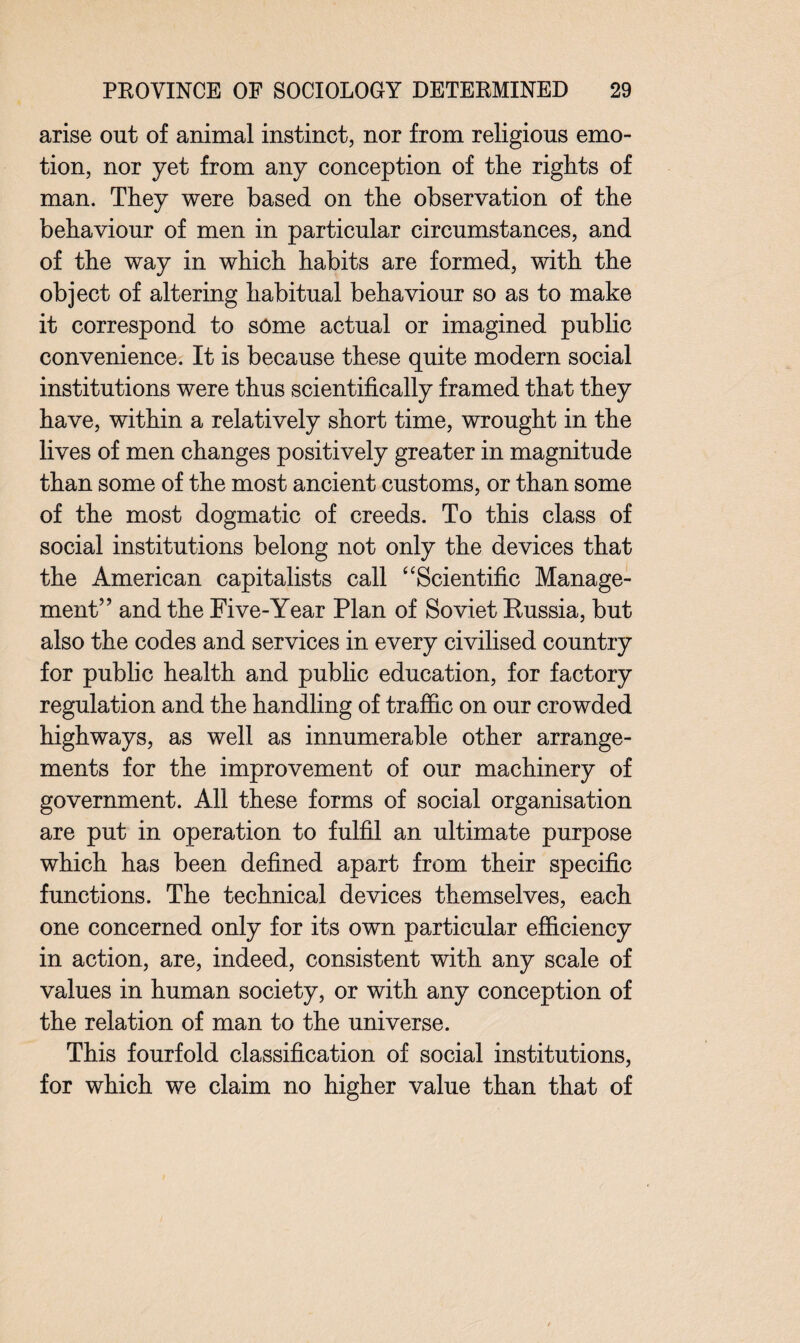 arise out of animal instinct, nor from religious emo¬ tion, nor yet from any conception of the rights of man. They were based on the observation of the behaviour of men in particular circumstances, and of the way in which habits are formed, with the object of altering habitual behaviour so as to make it correspond to some actual or imagined public convenience. It is because these quite modern social institutions were thus scientifically framed that they have, within a relatively short time, wrought in the lives of men changes positively greater in magnitude than some of the most ancient customs, or than some of the most dogmatic of creeds. To this class of social institutions belong not only the devices that the American capitalists call ‘ ‘Scientific Manage¬ ment” and the Five-Year Plan of Soviet Russia, but also the codes and services in every civilised country for public health and public education, for factory regulation and the handling of traffic on our crowded highways, as well as innumerable other arrange¬ ments for the improvement of our machinery of government. All these forms of social organisation are put in operation to fulfil an ultimate purpose which has been defined apart from their specific functions. The technical devices themselves, each one concerned only for its own particular efficiency in action, are, indeed, consistent with any scale of values in human society, or with any conception of the relation of man to the universe. This fourfold classification of social institutions, for which we claim no higher value than that of