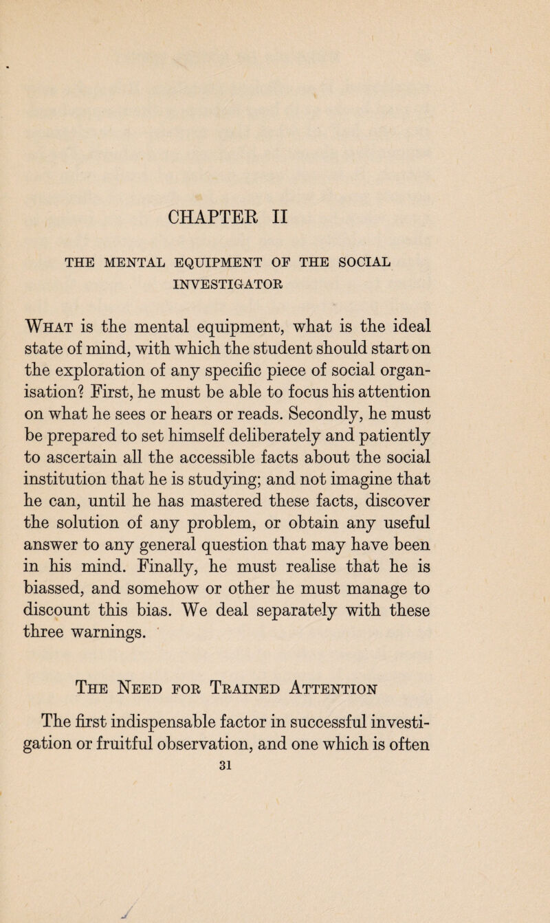 CHAPTER II THE MENTAL EQUIPMENT OF THE SOCIAL INVESTIGATOR What is the mental equipment, what is the ideal state of mind, with which the student should start on the exploration of any specific piece of social organ¬ isation? First, he must be able to focus his attention on what he sees or hears or reads. Secondly, he must be prepared to set himself deliberately and patiently to ascertain all the accessible facts about the social institution that he is studying; and not imagine that he can, until he has mastered these facts, discover the solution of any problem, or obtain any useful answer to any general question that may have been in his mind. Finally, he must realise that he is biassed, and somehow or other he must manage to discount this bias. We deal separately with these three warnings. The Need for Trained Attention The first indispensable factor in successful investi¬ gation or fruitful observation, and one which is often