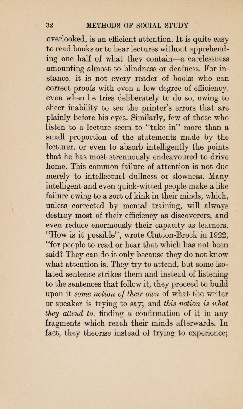 overlooked, is an efficient attention. It is quite easy to read books or to hear lectures without apprehend¬ ing one half of what they contain—a carelessness amounting almost to blindness or deafness. For in¬ stance, it is not every reader of books who can correct proofs with even a low degree of efficiency, even when he tries deliberately to do so, owing to sheer inability to see the printer’s errors that are plainly before his eyes. Similarly, few of those who listen to a lecture seem to “take in” more than a small proportion of the statements made by the lecturer, or even to absorb intelligently the points that he has most strenuously endeavoured to drive home. This common failure of attention is not due merely to intellectual dullness or slowness. Many intelligent and even quick-witted people make a like failure owing to a sort of kink in their minds, which, unless corrected by mental training, will always destroy most of their efficiency as discoverers, and even reduce enormously their capacity as learners. “How is it possible”, wrote Clutton-Brock in 1922, “for people to read or hear that which has not been said? They can do it only because they do not know what attention is. They try to attend, but some iso¬ lated sentence strikes them and instead of listening to the sentences that follow it, they proceed to build upon it some notion of their own of what the writer or speaker is trying to say; and this notion is what they attend to, finding a confirmation of it in any fragments which reach their minds afterwards. In fact, they theorise instead of trying to experience;