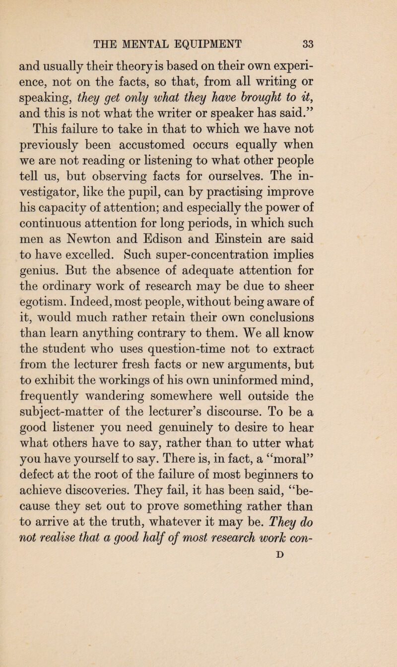 and usually their theory is based on their own experi¬ ence, not on the facts, so that, from all writing or speaking, they get only what they have brought to it, and this is not what the writer or speaker has said.” This failure to take in that to which we have not previously been accustomed occurs equally when we are not reading or listening to what other people tell us, but observing facts for ourselves. The in¬ vestigator, like the pupil, can by practising improve his capacity of attention; and especially the power of continuous attention for long periods, in which such men as Newton and Edison and Einstein are said to have excelled. Such super-concentration implies genius. But the absence of adequate attention for the ordinary work of research may be due to sheer egotism. Indeed, most people, without being aware of it, would much rather retain their own conclusions than learn anything contrary to them. We all know the student who uses question-time not to extract from the lecturer fresh facts or new arguments, but to exhibit the workings of his own uninformed mind, frequently wandering somewhere well outside the subject-matter of the lecturer’s discourse. To be a good listener you need genuinely to desire to hear what others have to say, rather than to utter what you have yourself to say. There is, in fact, a “moral” defect at the root of the failure of most beginners to achieve discoveries. They fail, it has been said, “be¬ cause they set out to prove something rather than to arrive at the truth, whatever it may be. They do not realise that a good half of most research work con- D