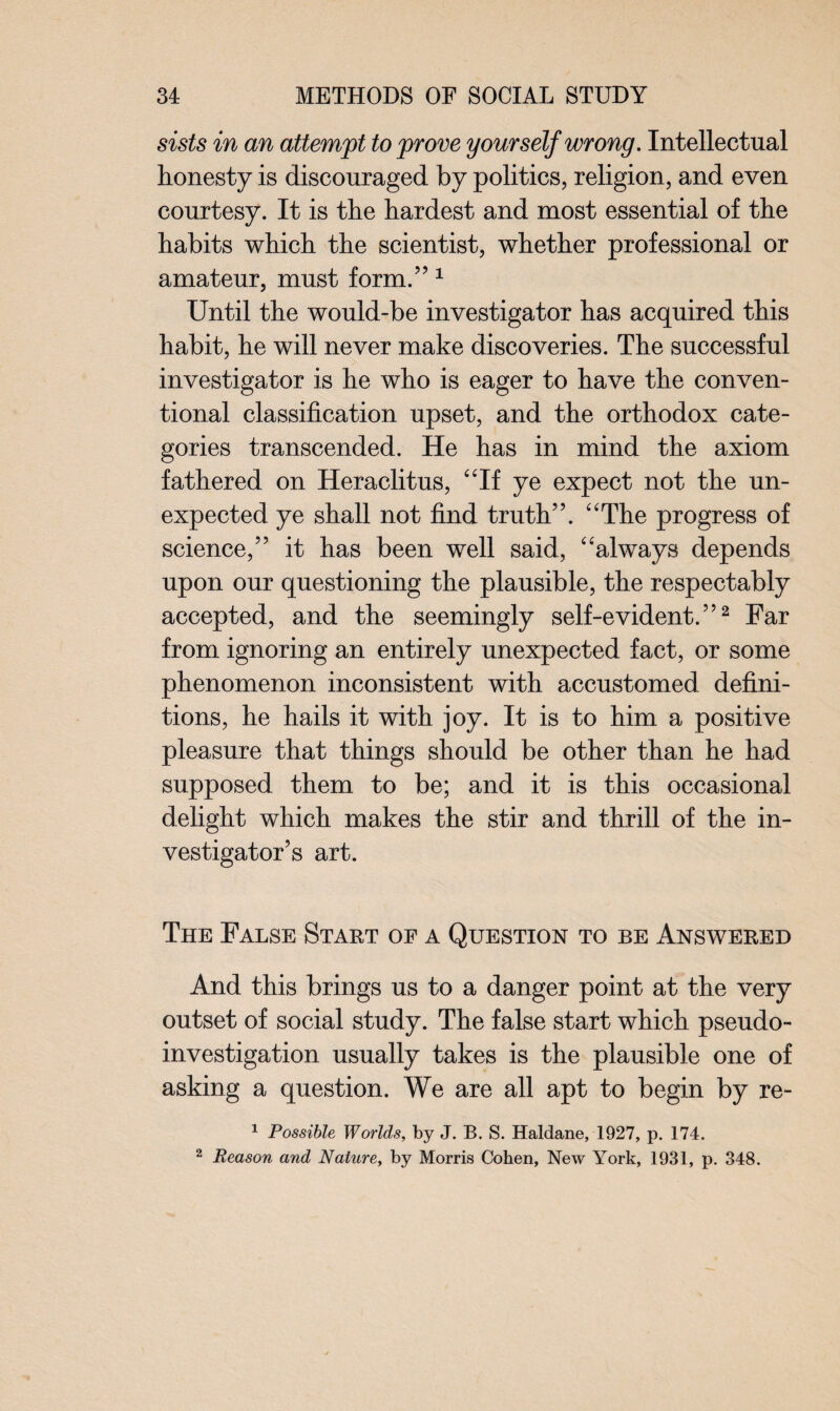 sists in an attempt to prove yourself wrong. Intellectual honesty is discouraged by politics, religion, and even courtesy. It is the hardest and most essential of the habits which the scientist, whether professional or amateur, must form/’1 Until the would-be investigator has acquired this habit, he will never make discoveries. The successful investigator is he who is eager to have the conven¬ tional classification upset, and the orthodox cate¬ gories transcended. He has in mind the axiom fathered on Heraclitus, “If ye expect not the un¬ expected ye shall not find truth”. “The progress of science,” it has been well said, “always depends upon our questioning the plausible, the respectably accepted, and the seemingly self-evident.”2 Far from ignoring an entirely unexpected fact, or some phenomenon inconsistent with accustomed defini¬ tions, he hails it with joy. It is to him a positive pleasure that things should be other than he had supposed them to be; and it is this occasional delight which makes the stir and thrill of the in¬ vestigator’s art. The False Start of a Question to be Answered And this brings us to a danger point at the very outset of social study. The false start which pseudo¬ investigation usually takes is the plausible one of asking a question. We are all apt to begin by re- 1 Possible Worlds, by J. B. S. Haldane, 1927, p. 174. 2 Reason and Nature, by Morris Cohen, New York, 1931, p. 348.