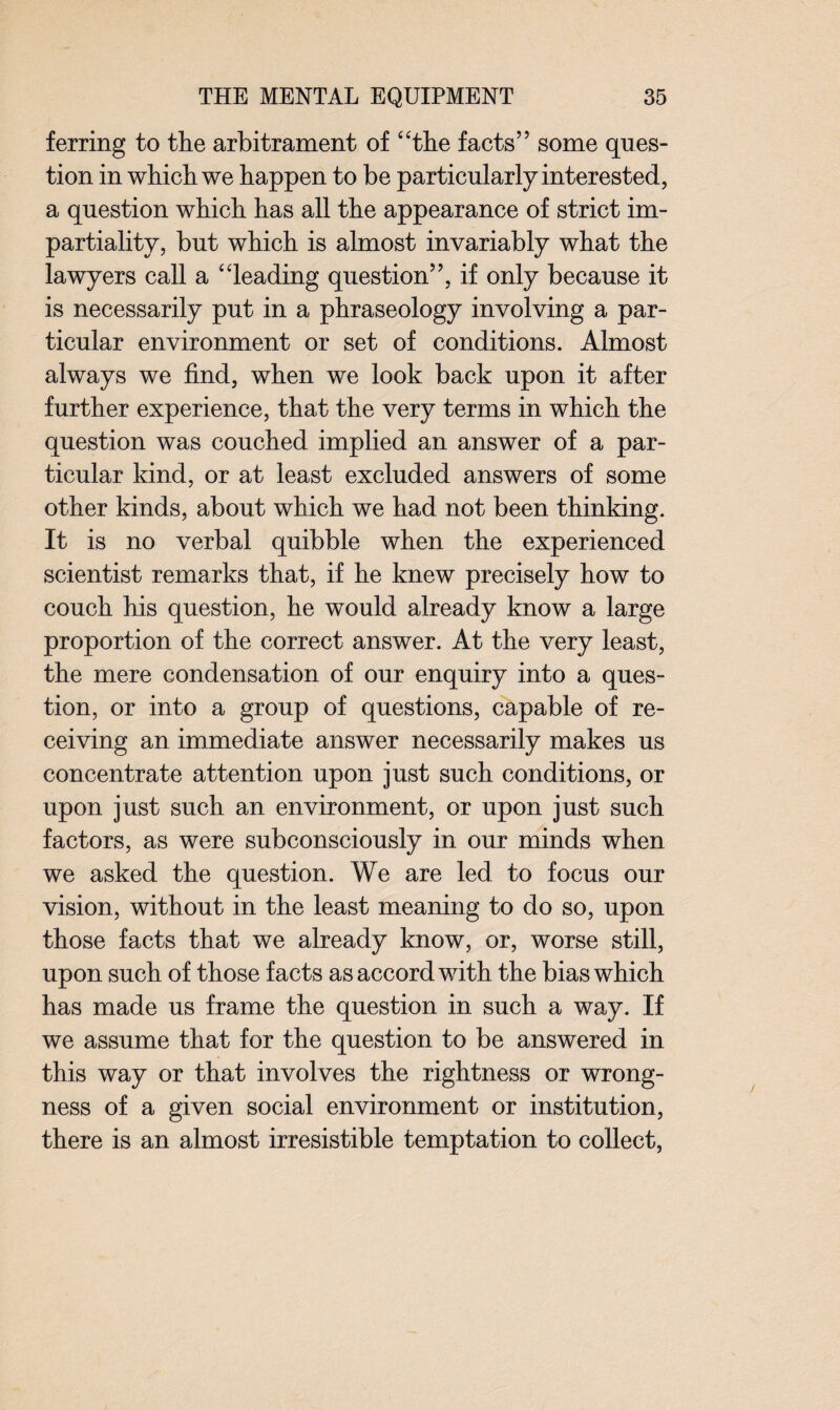 ferring to the arbitrament of “the facts” some ques¬ tion in which we happen to be particularly interested, a question which has all the appearance of strict im¬ partiality, but which is almost invariably what the lawyers call a “leading question”, if only because it is necessarily put in a phraseology involving a par¬ ticular environment or set of conditions. Almost always we find, when we look back upon it after further experience, that the very terms in which the question was couched implied an answer of a par¬ ticular kind, or at least excluded answers of some other kinds, about which we had not been thinking. It is no verbal quibble when the experienced scientist remarks that, if he knew precisely how to couch his question, he would already know a large proportion of the correct answer. At the very least, the mere condensation of our enquiry into a ques¬ tion, or into a group of questions, capable of re¬ ceiving an immediate answer necessarily makes us concentrate attention upon just such conditions, or upon just such an environment, or upon just such factors, as were subconsciously in our minds when we asked the question. We are led to focus our vision, without in the least meaning to do so, upon those facts that we already know, or, worse still, upon such of those facts as accord with the bias which has made us frame the question in such a way. If we assume that for the question to be answered in this way or that involves the rightness or wrong¬ ness of a given social environment or institution, there is an almost irresistible temptation to collect,