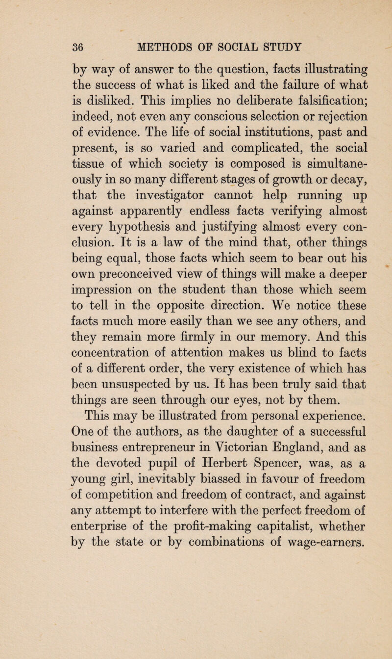 by way of answer to the question, facts illustrating the success of what is liked and the failure of what is disliked. This implies no deliberate falsification; indeed, not even any conscious selection or rejection of evidence. The life of social institutions, past and present, is so varied and complicated, the social tissue of which society is composed is simultane¬ ously in so many different stages of growth or decay, that the investigator cannot help running up against apparently endless facts verifying almost every hypothesis and justifying almost every con¬ clusion. It is a law of the mind that, other things being equal, those facts which seem to bear out his own preconceived view of things will make a deeper impression on the student than those which seem to tell in the opposite direction. We notice these facts much more easily than we see any others, and they remain more firmly in our memory. And this concentration of attention makes us blind to facts of a different order, the very existence of which has been unsuspected by us. It has been truly said that things are seen through our eyes, not by them. This may be illustrated from personal experience. One of the authors, as the daughter of a successful business entrepreneur in Victorian England, and as the devoted pupil of Herbert Spencer, was, as a young girl, inevitably biassed in favour of freedom of competition and freedom of contract, and against any attempt to interfere with the perfect freedom of enterprise of the profit-making capitalist, whether by the state or by combinations of wage-earners.