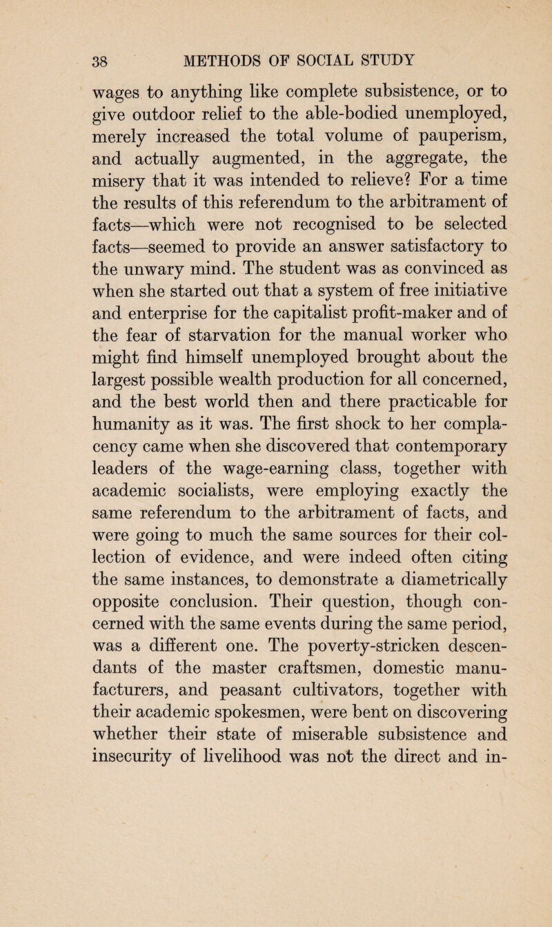 wages to anything like complete subsistence, or to give outdoor relief to the able-bodied unemployed, merely increased the total volume of pauperism, and actually augmented, in the aggregate, the misery that it was intended to relieve? For a time the results of this referendum to the arbitrament of facts—which were not recognised to be selected facts—seemed to provide an answer satisfactory to the unwary mind. The student was as convinced as when she started out that a system of free initiative and enterprise for the capitalist profit-maker and of the fear of starvation for the manual worker who might find himself unemployed brought about the largest possible wealth production for all concerned, and the best world then and there practicable for humanity as it was. The first shock to her compla¬ cency came when she discovered that contemporary leaders of the wage-earning class, together with academic socialists, were employing exactly the same referendum to the arbitrament of facts, and were going to much the same sources for their col¬ lection of evidence, and were indeed often citing the same instances, to demonstrate a diametrically opposite conclusion. Their question, though con¬ cerned with the same events during the same period, was a different one. The poverty-stricken descen¬ dants of the master craftsmen, domestic manu¬ facturers, and peasant cultivators, together with their academic spokesmen, were bent on discovering whether their state of miserable subsistence and insecurity of livelihood was not the direct and in-