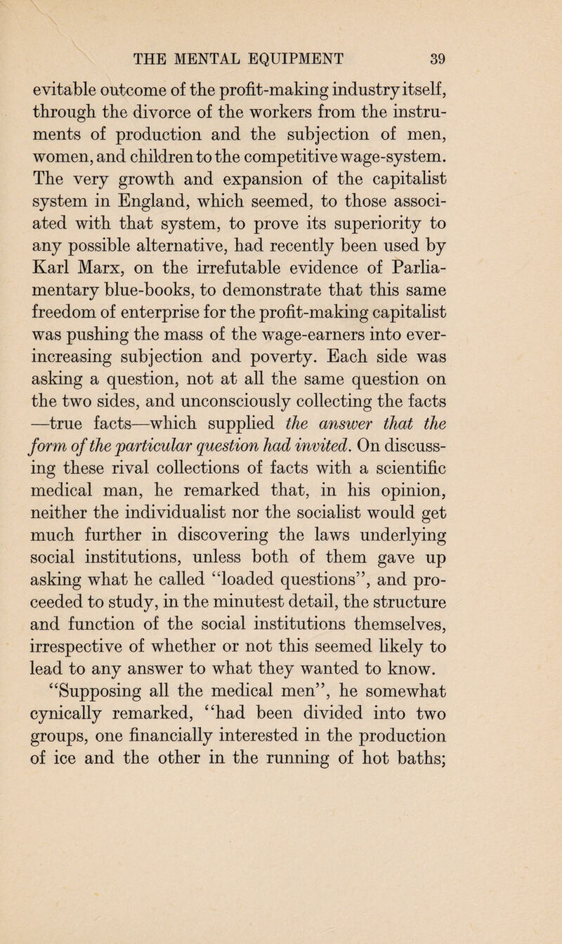 evitable outcome of the profit-making industry itself, through the divorce of the workers from the instru¬ ments of production and the subjection of men, women, and children to the competitive wage-system. The very growth and expansion of the capitalist system in England, which seemed, to those associ¬ ated with that system, to prove its superiority to any possible alternative, had recently been used by Karl Marx, on the irrefutable evidence of Parlia¬ mentary blue-books, to demonstrate that this same freedom of enterprise for the profit-making capitalist was pushing the mass of the wage-earners into ever- increasing subjection and poverty. Each side was asking a question, not at all the same question on the two sides, and unconsciously collecting the facts —true facts—which supplied the answer that the form of the particular question had invited. On discuss¬ ing these rival collections of facts with a scientific medical man, he remarked that, in his opinion, neither the individualist nor the socialist would get much further in discovering the laws underlying social institutions, unless both of them gave up asking what he called “loaded questions5’, and pro¬ ceeded to study, in the minutest detail, the structure and function of the social institutions themselves, irrespective of whether or not this seemed likely to lead to any answer to what they wanted to know. “Supposing all the medical men”, he somewhat cynically remarked, “had been divided into two groups, one financially interested in the production of ice and the other in the running of hot baths;