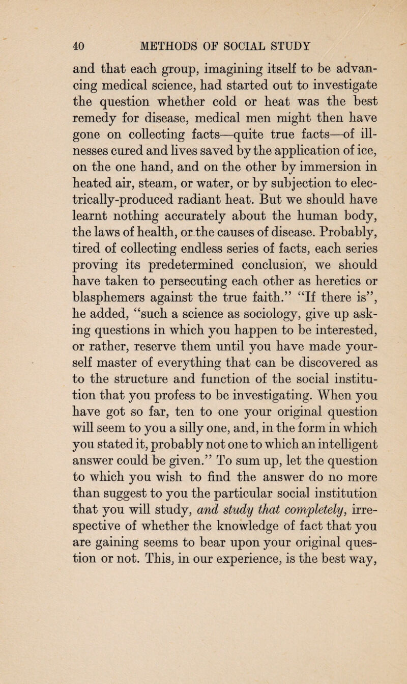 and that each group, imagining itself to be advan¬ cing medical science, had started out to investigate the question whether cold or heat was the best remedy for disease, medical men might then have gone on collecting facts—quite true facts—of ill¬ nesses cured and lives saved by the application of ice, on the one hand, and on the other by immersion in heated air, steam, or water, or by subjection to elec¬ trically-produced radiant heat. But we should have learnt nothing accurately about the human body, the laws of health, or the causes of disease. Probably, tired of collecting endless series of facts, each series proving its predetermined conclusion, we should have taken to persecuting each other as heretics or blasphemers against the true faith.” “If there is”, he added, “such a science as sociology, give up ask¬ ing questions in which you happen to be interested, or rather, reserve them until you have made your¬ self master of everything that can be discovered as to the structure and function of the social institu¬ tion that you profess to be investigating. When you have got so far, ten to one your original question will seem to you a silly one, and, in the form in which you stated it, probably not one to which an intelligent answer could be given.” To sum up, let the question to which you wish to find the answer do no more than suggest to you the particular social institution that you will study, and study that completely, irre¬ spective of whether the knowledge of fact that you are gaining seems to bear upon your original ques¬ tion or not. This, in our experience, is the best way,