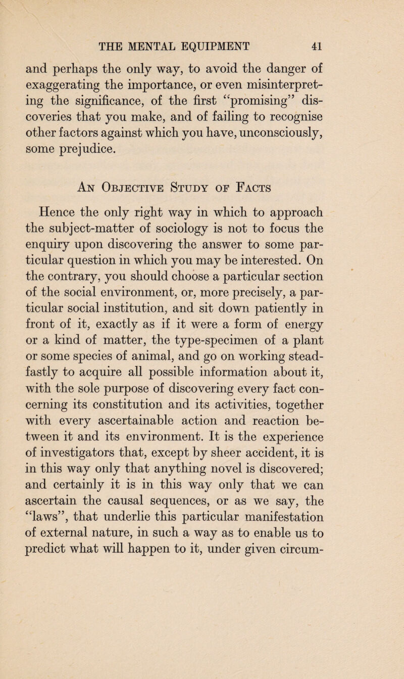 and perhaps the only way, to avoid the danger of exaggerating the importance, or even misinterpret¬ ing the significance, of the first “promising” dis¬ coveries that you make, and of failing to recognise other factors against which you have, unconsciously, some prejudice. An Objective Study of Facts Hence the only right way in which to approach the subject-matter of sociology is not to focus the enquiry upon discovering the answer to some par¬ ticular question in which you may be interested. On the contrary, you should choose a particular section of the social environment, or, more precisely, a par¬ ticular social institution, and sit down patiently in front of it, exactly as if it were a form of energy or a kind of matter, the type-specimen of a plant or some species of animal, and go on working stead¬ fastly to acquire all possible information about it, with the sole purpose of discovering every fact con¬ cerning its constitution and its activities, together with every ascertainable action and reaction be¬ tween it and its environment. It is the experience of investigators that, except by sheer accident, it is in this way only that anything novel is discovered; and certainly it is in this way only that we can ascertain the causal sequences, or as we say, the “laws”, that underlie this particular manifestation of external nature, in such a way as to enable us to predict what will happen to it, under given circum-