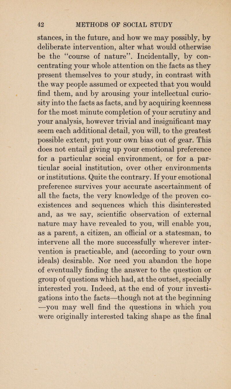 stances, in the future, and how we may possibly, by deliberate intervention, alter what would otherwise be the “course of nature”. Incidentally, by con¬ centrating your whole attention on the facts as they present themselves to your study, in contrast with the way people assumed or expected that you would find them, and by arousing your intellectual curio¬ sity into the facts as facts, and by acquiring keenness for the most minute completion of your scrutiny and your analysis, however trivial and insignificant may seem each additional detail, you will, to the greatest possible extent, put your own bias out of gear. This does not entail giving up your emotional preference for a particular social environment, or for a par¬ ticular social institution, over other environments or institutions. Quite the contrary. If your emotional preference survives your accurate ascertainment of all the facts, the very knowledge of the proven co¬ existences and sequences which this disinterested and, as we say, scientific observation of external nature may have revealed to you, will enable you, as a parent, a citizen, an official or a statesman, to intervene all the more successfully wherever inter¬ vention is practicable, and (according to your own ideals) desirable. Nor need you abandon the hope of eventually finding the answer to the question or group of questions which had, at the outset, specially interested you. Indeed, at the end of your investi¬ gations into the facts—though not at the beginning —you may well find the questions in which you were originally interested taking shape as the final