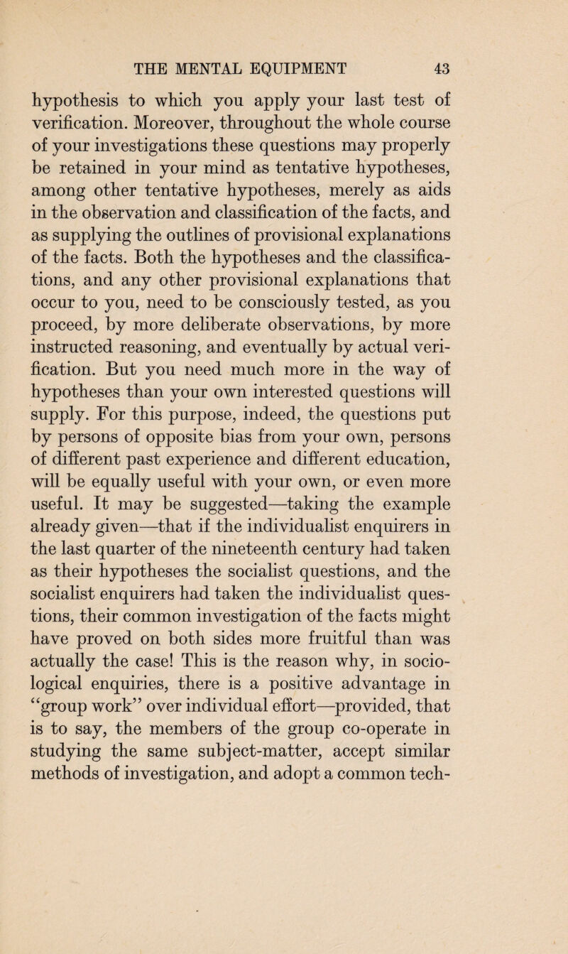 hypothesis to which you apply your last test of verification. Moreover, throughout the whole course of your investigations these questions may properly be retained in your mind as tentative hypotheses, among other tentative hypotheses, merely as aids in the observation and classification of the facts, and as supplying the outlines of provisional explanations of the facts. Both the hypotheses and the classifica¬ tions, and any other provisional explanations that occur to you, need to be consciously tested, as you proceed, by more deliberate observations, by more instructed reasoning, and eventually by actual veri¬ fication. But you need much more in the way of hypotheses than your own interested questions will supply. For this purpose, indeed, the questions put by persons of opposite bias from your own, persons of different past experience and different education, will be equally useful with your own, or even more useful. It may be suggested—taking the example already given—that if the individualist enquirers in the last quarter of the nineteenth century had taken as their hypotheses the socialist questions, and the socialist enquirers had taken the individualist ques¬ tions, their common investigation of the facts might have proved on both sides more fruitful than was actually the case! This is the reason why, in socio¬ logical enquiries, there is a positive advantage in “group work” over individual effort—provided, that is to say, the members of the group co-operate in studying the same subject-matter, accept similar methods of investigation, and adopt a common tech-