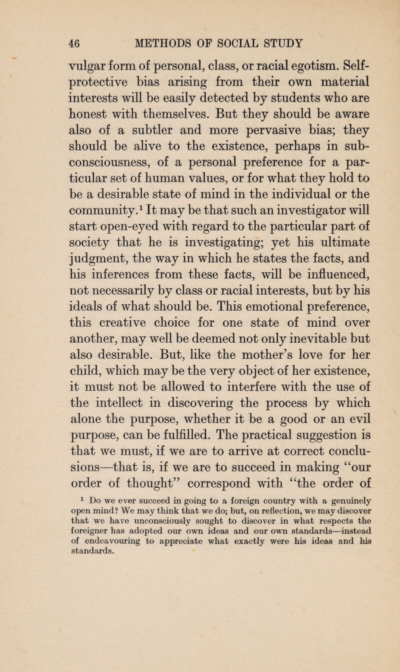 vulgar form of personal, class, or racial egotism. Self- protective bias arising from their own material interests will be easily detected by students who are honest with themselves. But they should be aware also of a subtler and more pervasive bias; they should be alive to the existence, perhaps in sub- consciousness, of a personal preference for a par¬ ticular set of human values, or for what they hold to be a desirable state of mind in the individual or the community.1 It may be that such an investigator will start open-eyed with regard to the particular part of society that he is investigating; yet his ultimate judgment, the way in which he states the facts, and his inferences from these facts, will be influenced, not necessarily by class or racial interests, but by his ideals of what should be. This emotional preference, this creative choice for one state of mind over another, may well be deemed not only inevitable but also desirable. But, like the mother’s love for her child, which may be the very object of her existence, it must not be allowed to interfere with the use of the intellect in discovering the process by which alone the purpose, whether it be a good or an evil purpose, can be fulfilled. The practical suggestion is that we must, if we are to arrive at correct conclu¬ sions—that is, if we are to succeed in making “our order of thought” correspond with “the order of 1 Do we ever succeed in going to a foreign country with a genuinely open mind? We may think that we do; but, on reflection, we may discover that we have unconsciously sought to discover in what respects the foreigner has adopted our own ideas and our own standards—instead of endeavouring to appreciate what exactly were his ideas and his standards.