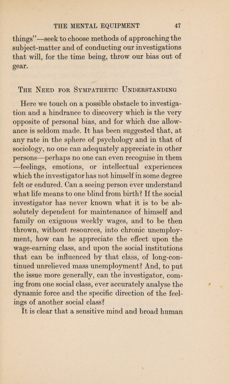 things”—seek to choose methods of approaching the subject-matter and of conducting our investigations that will, for the time being, throw our bias out of gear. The Need for Sympathetic Understanding Here we touch on a possible obstacle to investiga¬ tion and a hindrance to discovery which is the very opposite of personal bias, and for which due allow¬ ance is seldom made. It has been suggested that, at any rate in the sphere of psychology and in that of sociology, no one can adequately appreciate in other persons—perhaps no one can even recognise in them —feelings, emotions, or intellectual experiences which the investigator has not himself in some degree felt or endured. Can a seeing person ever understand what life means to one blind from birth? If the social investigator has never known what it is to be ab¬ solutely dependent for maintenance of himself and family on exiguous weekly wages, and to be then thrown, without resources, into chronic unemploy¬ ment, how can he appreciate the effect upon the wage-earning class, and upon the social institutions that can be influenced by that class, of long-con¬ tinued unrelieved mass unemployment? And, to put the issue more generally, can the investigator, com¬ ing from one social class, ever accurately analyse the dynamic force and the specific direction of the feel¬ ings of another social class? It is clear that a sensitive mind and broad human