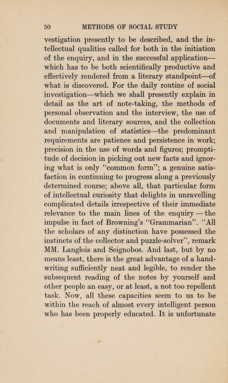 vestigation presently to be described, and the in¬ tellectual qualities called for both in the initiation of the enquiry, and in the successful application— which has to be both scientifically productive and effectively rendered from a literary standpoint—of what is discovered. For the daily routine of social investigation—which we shall presently explain in detail as the art of note-taking, the methods of personal observation and the interview, the use of documents and literary sources, and the collection and manipulation of statistics—the predominant requirements are patience and persistence in work; precision in the use of words and figures; prompti¬ tude of decision in picking out new facts and ignor¬ ing what is only “common form”; a genuine satis¬ faction in continuing to progress along a previously determined course; above all, that particular form of intellectual curiosity that delights in unravelling complicated details irrespective of their immediate relevance to the main lines of the enquiry—the impulse in fact of Browning’s “Grammarian”. “All the scholars of any distinction have possessed the instincts of the collector and puzzle-solver”, remark MM. Langlois and Seignobos. And last, but by no means least, there is the great advantage of a hand¬ writing sufficiently neat and legible, to render the subsequent reading of the notes by yourself and other people an easy, or at least, a not too repellent task. Now, all these capacities seem to us to be within the reach of almost every intelligent person who has been properly educated. It is unfortunate