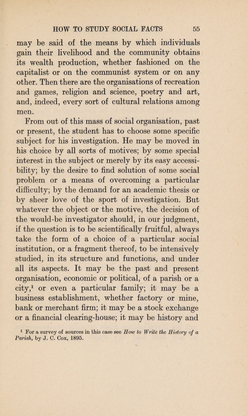 may be said of the means by which individuals gain their livelihood and the community obtains its wealth production, whether fashioned on the capitalist or on the communist system or on any other. Then there are the organisations of recreation and games, religion and science, poetry and art, and, indeed, every sort of cultural relations among men. From out of this mass of social organisation, past or present, the student has to choose some specific subject for his investigation. He may be moved in his choice by all sorts of motives; by some special interest in the subject or merely by its easy accessi¬ bility; by the desire to find solution of some social problem or a means of overcoming a particular difficulty; by the demand for an academic thesis or by sheer love of the sport of investigation. But whatever the object or the motive, the decision of the would-be investigator should, in our judgment, if the question is to be scientifically fruitful, always take the form of a choice of a particular social institution, or a fragment thereof, to be intensively studied, in its structure and functions, and under all its aspects. It may be the past and present organisation, economic or political, of a parish or a city,1 or even a particular family; it may be a business establishment, whether factory or mine, bank or merchant firm; it may be a stock exchange or a financial clearing-house; it may be history and 1 For a survey of sources in this case see How to Write the History of a Parish, by J. C. Cox, 1895.