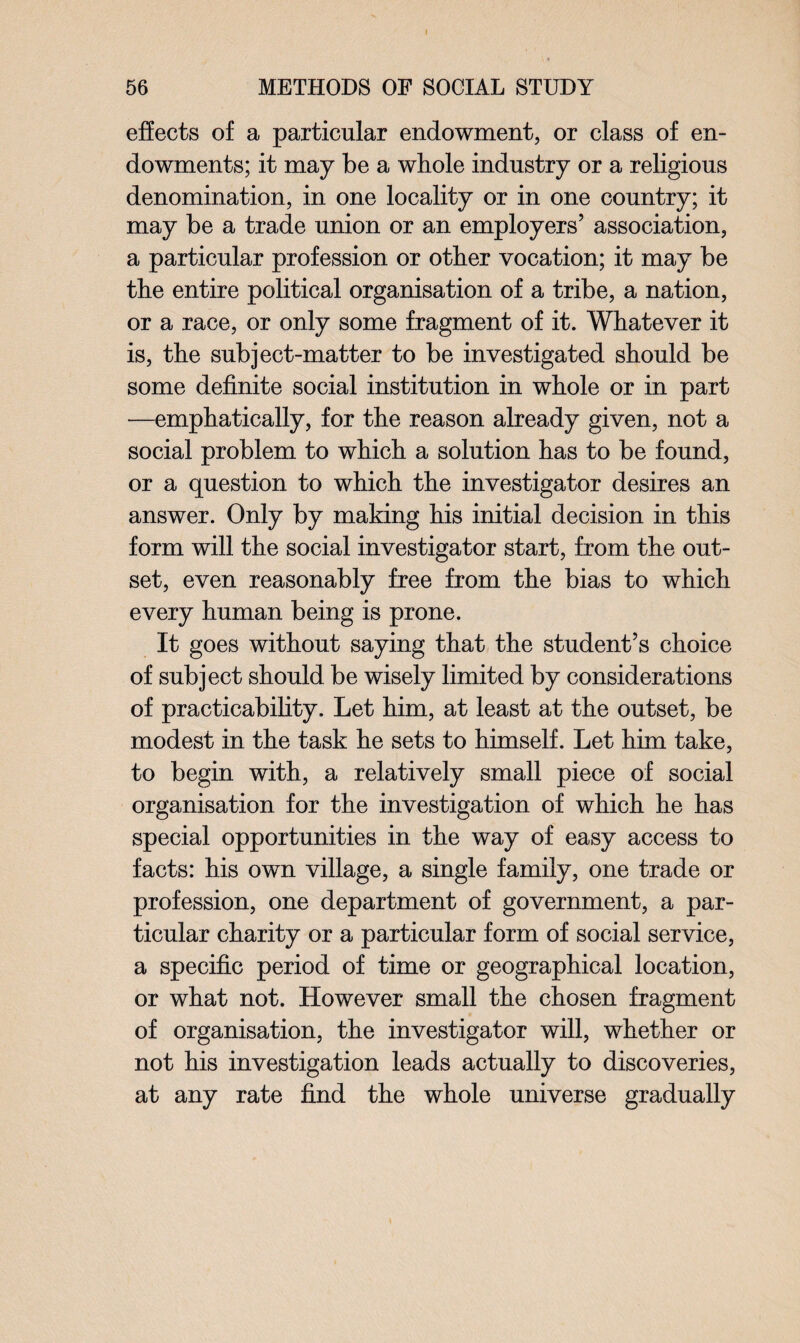 effects of a particular endowment, or class of en¬ dowments; it may be a whole industry or a religious denomination, in one locality or in one country; it may be a trade union or an employers’ association, a particular profession or other vocation; it may be the entire political organisation of a tribe, a nation, or a race, or only some fragment of it. Whatever it is, the subject-matter to be investigated should be some definite social institution in whole or in part —emphatically, for the reason already given, not a social problem to which a solution has to be found, or a question to which the investigator desires an answer. Only by making his initial decision in this form will the social investigator start, from the out¬ set, even reasonably free from the bias to which every human being is prone. It goes without saying that the student’s choice of subject should be wisely limited by considerations of practicability. Let him, at least at the outset, be modest in the task he sets to himself. Let him take, to begin with, a relatively small piece of social organisation for the investigation of which he has special opportunities in the way of easy access to facts: his own village, a single family, one trade or profession, one department of government, a par¬ ticular charity or a particular form of social service, a specific period of time or geographical location, or what not. However small the chosen fragment of organisation, the investigator will, whether or not his investigation leads actually to discoveries, at any rate find the whole universe gradually