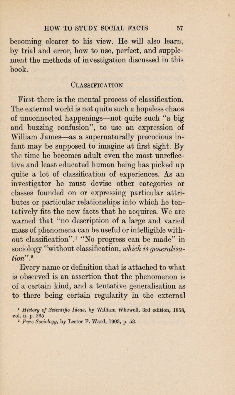 becoming clearer to his view. He will also learn, by trial and error, how to use, perfect, and supple¬ ment the methods of investigation discussed in this book. Classification First there is the mental process of classification. The external world is not quite such a hopeless chaos of unconnected happenings—not quite such “a big and buzzing confusion”, to use an expression of William James—as a supernaturally precocious in¬ fant may be supposed to imagine at first sight. By the time he becomes adult even the most unreflec- tive and least educated human being has picked up quite a lot of classification of experiences. As an investigator he must devise other categories or classes founded on or expressing particular attri¬ butes or particular relationships into which he ten¬ tatively fits the new facts that he acquires. We are warned that ‘“no description of a large and varied mass of phenomena can be useful or intelligible with¬ out classification”.1 “No progress can be made” in sociology “without classification, which is generalisa¬ tion'”.2 Every name or definition that is attached to what is observed is an assertion that the phenomenon is of a certain kind, and a tentative generalisation as to there being certain regularity in the external 1 History of Scientific Ideas, by William Whewell, 3rd edition, 1858, vol. ii. p. 265. 2 Pure Sociology, by Lester F. Ward, 1903, p. 53.