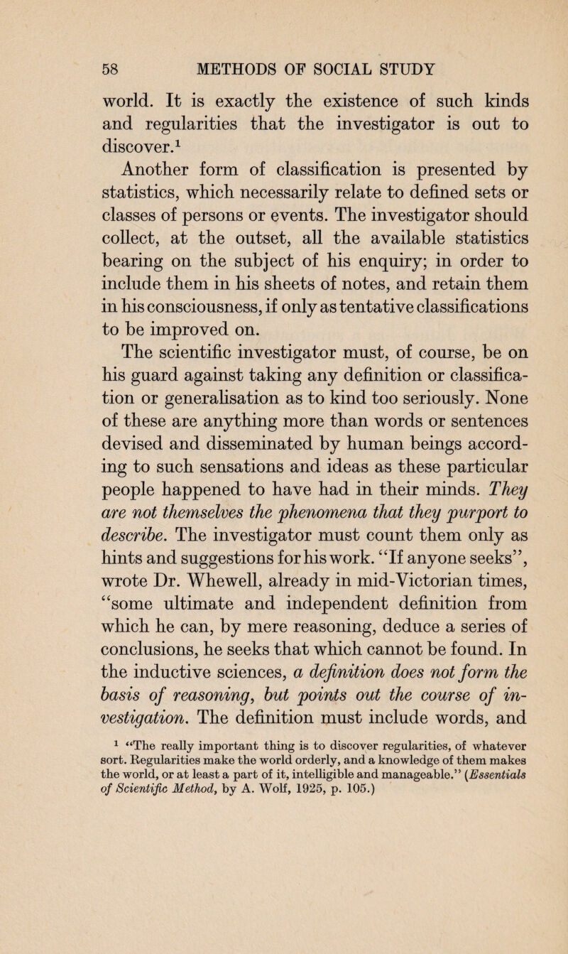 world. It is exactly the existence of such kinds and regularities that the investigator is out to discover.1 Another form of classification is presented by statistics, which necessarily relate to defined sets or classes of persons or events. The investigator should collect, at the outset, all the available statistics bearing on the subject of his enquiry; in order to include them in his sheets of notes, and retain them in his consciousness, if only as tentative classifications to be improved on. The scientific investigator must, of course, be on his guard against taking any definition or classifica¬ tion or generalisation as to kind too seriously. None of these are anything more than words or sentences devised and disseminated by human beings accord¬ ing to such sensations and ideas as these particular people happened to have had in their minds. They are not themselves the phenomena that they purport to describe. The investigator must count them only as hints and suggestions for his work. “If anyone seeks”, wrote Dr. Whewell, already in mid-Victorian times, “some ultimate and independent definition from which he can, by mere reasoning, deduce a series of conclusions, he seeks that which cannot be found. In the inductive sciences, a definition does not form the basis of reasoning, but points out the course of in¬ vestigation. The definition must include words, and 1 “The really important thing is to discover regularities, of whatever sort. Regularities make the world orderly, and a knowledge of them makes the world, or at least a part of it, intelligible and manageable.” (Essentials of Scientific Method, by A. Wolf, 1925, p. 105.)