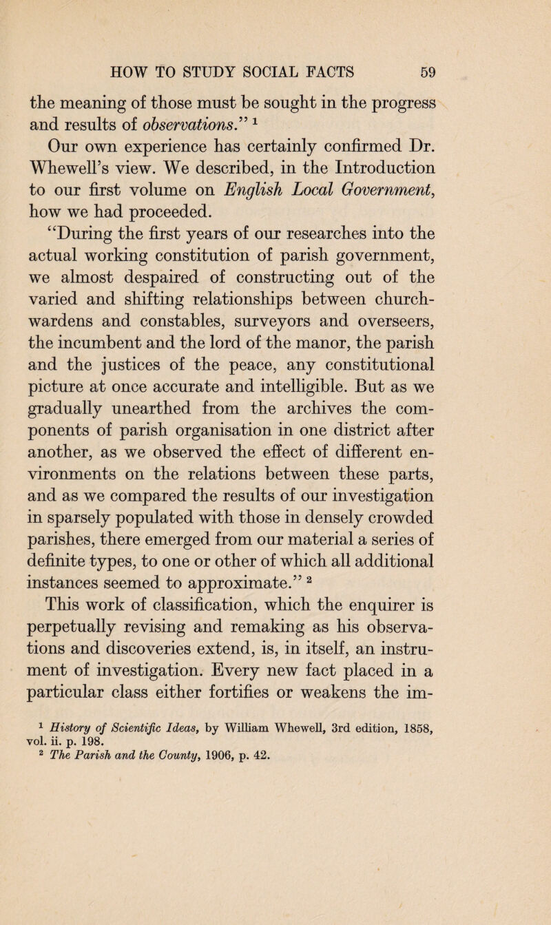 the meaning of those must be sought in the progress and results of observations.” 1 Our own experience has certainly confirmed Dr. Whewell’s view. We described, in the Introduction to our first volume on English Local Government, how we had proceeded. “During the first years of our researches into the actual working constitution of parish government, we almost despaired of constructing out of the varied and shifting relationships between church¬ wardens and constables, surveyors and overseers, the incumbent and the lord of the manor, the parish and the justices of the peace, any constitutional picture at once accurate and intelligible. But as we gradually unearthed from the archives the com¬ ponents of parish organisation in one district after another, as we observed the effect of different en¬ vironments on the relations between these parts, and as we compared the results of our investigation in sparsely populated with those in densely crowded parishes, there emerged from our material a series of definite types, to one or other of which all additional instances seemed to approximate.” 2 This work of classification, which the enquirer is perpetually revising and remaking as his observa¬ tions and discoveries extend, is, in itself, an instru¬ ment of investigation. Every new fact placed in a particular class either fortifies or weakens the im- 1 History of Scientific Ideas, by William Whewell, 3rd edition, 1858, yoI. ii. p. 198. 2 The Parish and the County, 1906, p. 42.