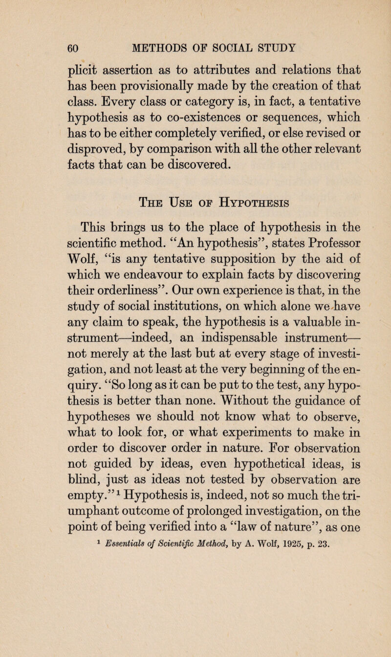 plicit assertion as to attributes and relations that has been provisionally made by the creation of that class. Every class or category is, in fact, a tentative hypothesis as to co-existences or sequences, which has to be either completely verified, or else revised or disproved, by comparison with all the other relevant facts that can be discovered. The Use of Hypothesis This brings us to the place of hypothesis in the scientific method. “An hypothesis”, states Professor Wolf, “is any tentative supposition by the aid of which we endeavour to explain facts by discovering their orderliness”. Our own experience is that, in the study of social institutions, on which alone we have any claim to speak, the hypothesis is a valuable in¬ strument—indeed, an indispensable instrument— not merely at the last but at every stage of investi¬ gation, and not least at the very beginning of the en¬ quiry. “So long as it can be put to the test, any hypo¬ thesis is better than none. Without the guidance of hypotheses we should not know what to observe, what to look for, or what experiments to make in order to discover order in nature. For observation not guided by ideas, even hypothetical ideas, is blind, just as ideas not tested by observation are empty.”1 Hypothesis is, indeed, not so much the tri¬ umphant outcome of prolonged investigation, on the point of being verified into a “law of nature”, as one