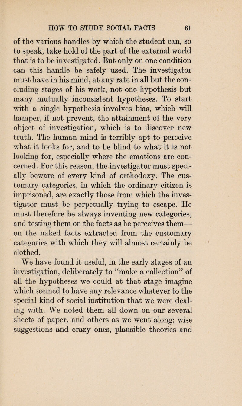 of the various handles by which the student can, so to speak, take hold of the part of the external world that is to be investigated. But only on one condition can this handle be safely used. The investigator must have in his mind, at any rate in all but the con¬ cluding stages of his work, not one hypothesis but many mutually inconsistent hypotheses. To start with a single hypothesis involves bias, which will hamper, if not prevent, the attainment of the very object of investigation, which is to discover new truth. The human mind is terribly apt to perceive what it looks for, and to be blind to what it is not looking for, especially where the emotions are con¬ cerned. For this reason, the investigator must speci¬ ally beware of every kind of orthodoxy. The cus¬ tomary categories, in which the ordinary citizen is imprisoned, are exactly those from which the inves¬ tigator must be perpetually trying to escape. He must therefore be always inventing new categories, and testing them on the facts as he perceives them— on the naked facts extracted from the customary categories with which they will almost certainly be clothed. We have found it useful, in the early stages of an investigation, deliberately to “make a collection” of all the hypotheses we could at that stage imagine which seemed to have any relevance whatever to the special kind of social institution that we were deal¬ ing with. We noted them all down on our several sheets of paper, and others as we went along: wise suggestions and crazy ones, plausible theories and