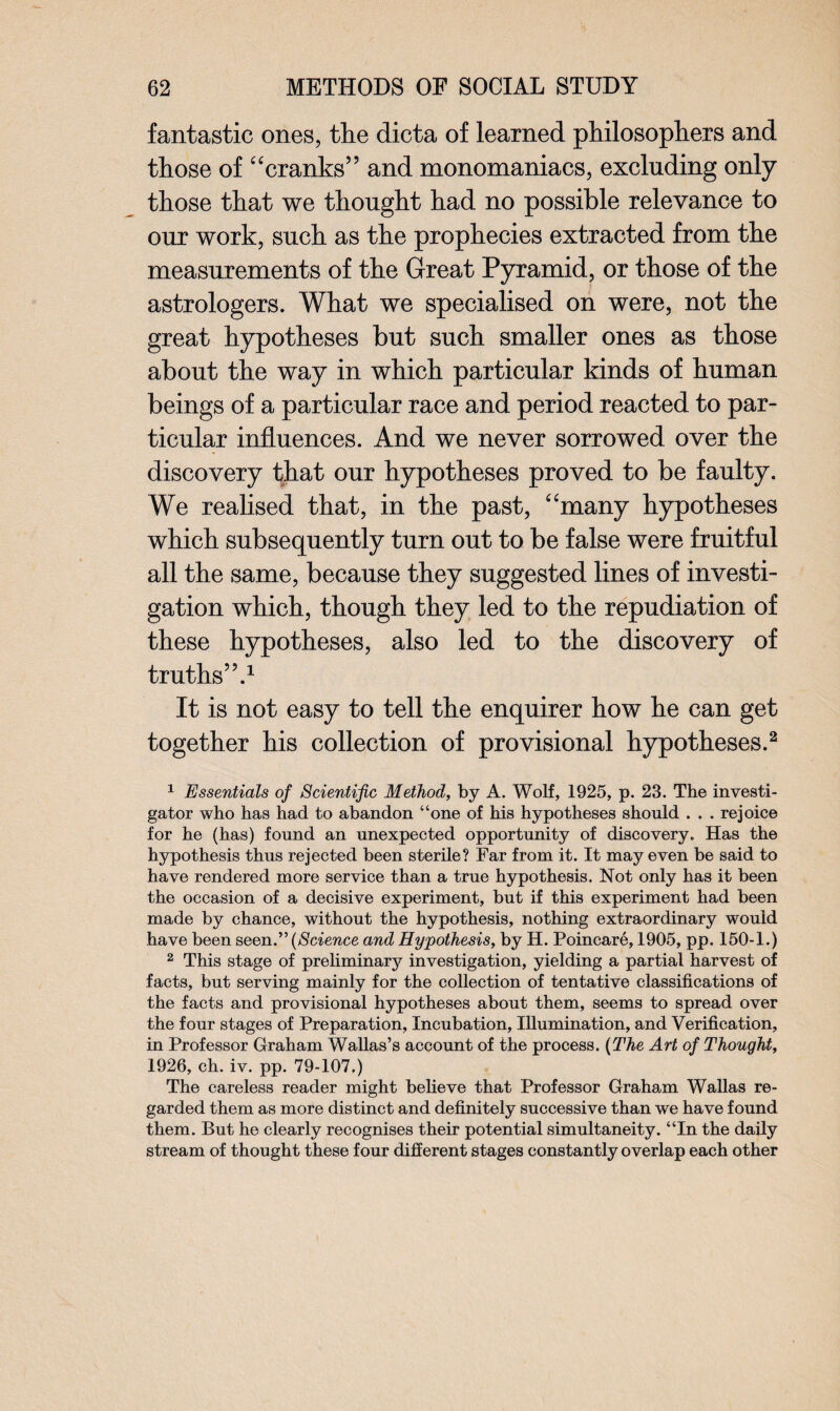 fantastic ones, the dicta of learned philosophers and those of “cranks” and monomaniacs, excluding only those that we thought had no possible relevance to our work, such as the prophecies extracted from the measurements of the Great Pyramid, or those of the astrologers. What we specialised on were, not the great hypotheses but such smaller ones as those about the way in which particular kinds of human beings of a particular race and period reacted to par¬ ticular influences. And we never sorrowed over the discovery that our hypotheses proved to be faulty. We realised that, in the past, “many hypotheses which subsequently turn out to be false were fruitful all the same, because they suggested lines of investi¬ gation which, though they led to the repudiation of these hypotheses, also led to the discovery of truths”.1 It is not easy to tell the enquirer how he can get together his collection of provisional hypotheses.2 1 Essentials of Scientific Method, by A. Wolf, 1925, p. 23. The investi¬ gator who has had to abandon “one of his hypotheses should . . . rejoice for he (has) found an unexpected opportunity of discovery. Has the hypothesis thus rejected been sterile? Far from it. It may even be said to have rendered more service than a true hypothesis. Not only has it been the occasion of a decisive experiment, but if this experiment had been made by chance, without the hypothesis, nothing extraordinary would have been seen.” (Science and Hypothesis, by H. Poincare, 1905, pp. 150-1.) 2 This stage of preliminary investigation, yielding a partial harvest of facts, but serving mainly for the collection of tentative classifications of the facts and provisional hypotheses about them, seems to spread over the four stages of Preparation, Incubation, Illumination, and Verification, in Professor Graham Wallas’s account of the process. (The Art of Thought, 1926, ch. iv. pp. 79-107.) The careless reader might believe that Professor Graham Wallas re¬ garded them as more distinct and definitely successive than we have found them. But he clearly recognises their potential simultaneity. “In the daily stream of thought these four different stages constantly overlap each other