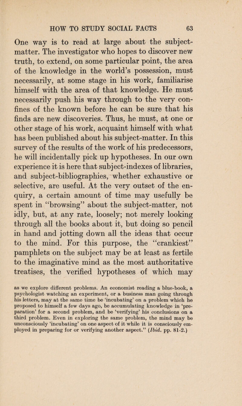 One way is to read at large about the subject- matter. The investigator who hopes to discover new truth, to extend, on some particular point, the area of the knowledge in the world’s possession, must necessarily, at some stage in his work, familiarise himself with the area of that knowledge. He must necessarily push his way through to the very con¬ fines of the known before he can be sure that his finds are new discoveries. Thus, he must, at one or other stage of his work, acquaint himself with what has been published about his subject-matter. In this survey of the results of the work of his predecessors, he will incidentally pick up hypotheses. In our own experience it is here that subject-indexes of libraries, and subject-bibliographies, whether exhaustive or selective, are useful. At the very outset of the en¬ quiry, a certain amount of time may usefully be spent in “browsing” about the subject-matter, not idly, but, at any rate, loosely; not merely looking through all the books about it, but doing so pencil in hand and jotting down all the ideas that occur to the mind. For this purpose, the “crankiest” pamphlets on the subject may be at least as fertile to the imaginative mind as the most authoritative treatises, the verified hypotheses of which may as we explore different problems. An economist reading a bine-book, a psychologist watching an experiment, or a business man going through his letters, may at the same time be ‘incubating’ on a problem which he proposed to himself a few days ago, be accumulating knowledge in ‘pre¬ paration’ for a second problem, and be ‘verifying’ his conclusions on a third problem. Even in exploring the same problem, the mind may be unconsciously ‘incubating’ on one aspect of it while it is consciously em¬ ployed in preparing for or verifying another aspect.” (Ibid. pp. 81-2.)