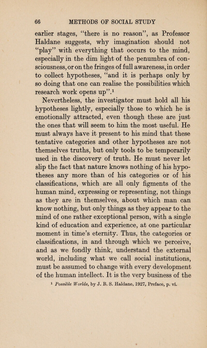 earlier stages, “there is no reason”, as Professor Haldane suggests, why imagination should not “play” with everything that occurs to the mind, especially in the dim light of the penumbra of con¬ sciousness, or on the fringes of full awareness, in order to collect hypotheses, “and it is perhaps only by so doing that one can realise the possibilities which research work opens up”.1 Nevertheless, the investigator must hold all his hypotheses lightly, especially those to which he is emotionally attracted, even though these are just the ones that will seem to him the most useful. He must always have it present to his mind that these tentative categories and other hypotheses are not themselves truths, but only tools to be temporarily used in the discovery of truth. He must never let slip the fact that nature knows nothing of his hypo¬ theses any more than of his categories or of his classifications, which are all only figments of the human mind, expressing or representing, not things as they are in themselves, about which man can know nothing, but only things as they appear to the mind of one rather exceptional person, with a single kind of education and experience, at one particular moment in time’s eternity. Thus, the categories or classifications, in and through which we perceive, and as we fondly think, understand the external world, including what we call social institutions, must be assumed to change with every development of the human intellect. It is the very business of the 1 Possible Worlds, by J. B. S. Haldane, 1927, Preface, p. vi.