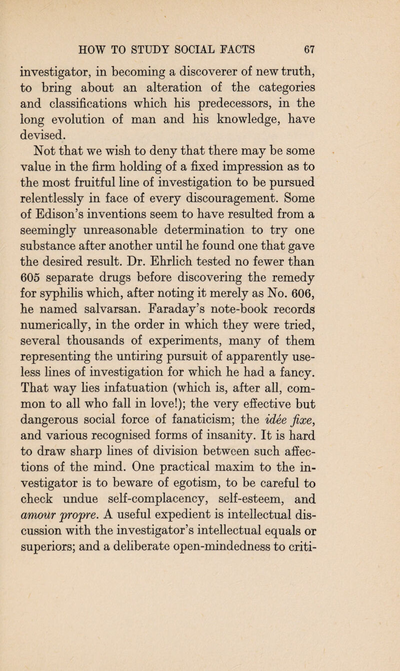 investigator, in becoming a discoverer of new truth, to bring about an alteration of the categories and classifications which his predecessors, in the long evolution of man and his knowledge, have devised. Not that we wish to deny that there may be some value in the firm holding of a fixed impression as to the most fruitful line of investigation to be pursued relentlessly in face of every discouragement. Some of Edison’s inventions seem to have resulted from a seemingly unreasonable determination to try one substance after another until he found one that gave the desired result. Dr. Ehrlich tested no fewer than 605 separate drugs before discovering the remedy for syphilis which, after noting it merely as No. 606, he named salvarsan. Faraday’s note-book records numerically, in the order in which they were tried, several thousands of experiments, many of them representing the untiring pursuit of apparently use¬ less lines of investigation for which he had a fancy. That way lies infatuation (which is, after all, com¬ mon to all who fall in love!); the very effective but dangerous social force of fanaticism; the idee fixe, and various recognised forms of insanity. It is hard to draw sharp lines of division between such affec¬ tions of the mind. One practical maxim to the in¬ vestigator is to beware of egotism, to be careful to check undue self-complacency, self-esteem, and amour jpro'pre. A useful expedient is intellectual dis¬ cussion with the investigator’s intellectual equals or superiors; and a deliberate open-mindedness to criti-