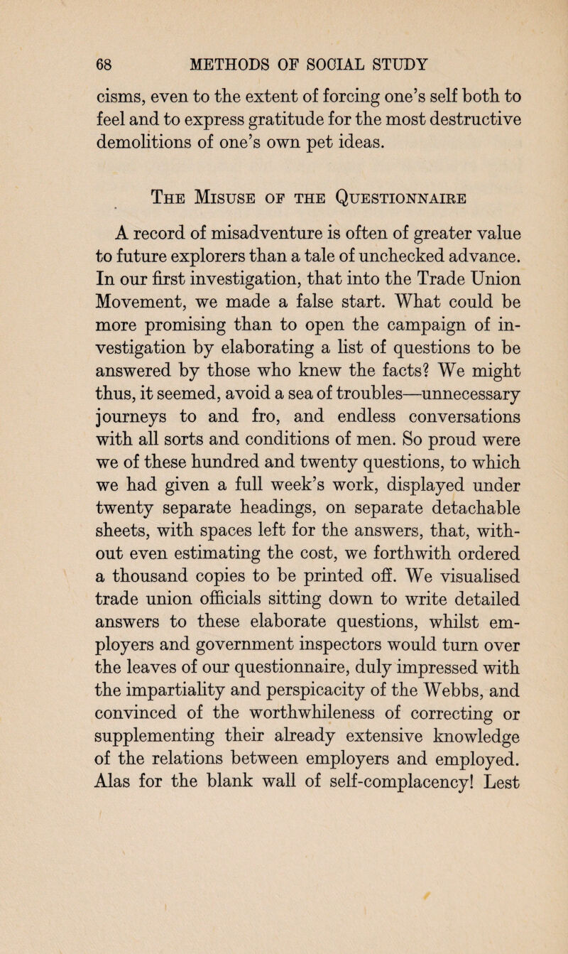 cisms, even to the extent of forcing one’s self both to feel and to express gratitude for the most destructive demolitions of one’s own pet ideas. The Misuse of the Questionnaire A record of misadventure is often of greater value to future explorers than a tale of unchecked advance. In our first investigation, that into the Trade Union Movement, we made a false start. What could be more promising than to open the campaign of in¬ vestigation by elaborating a list of questions to be answered by those who knew the facts? We might thus, it seemed, avoid a sea of troubles—unnecessary journeys to and fro, and endless conversations with all sorts and conditions of men. So proud were we of these hundred and twenty questions, to which we had given a full week’s work, displayed under twenty separate headings, on separate detachable sheets, with spaces left for the answers, that, with¬ out even estimating the cost, we forthwith ordered a thousand copies to be printed off. We visualised trade union officials sitting down to write detailed answers to these elaborate questions, whilst em¬ ployers and government inspectors would turn over the leaves of our questionnaire, duly impressed with the impartiality and perspicacity of the Webbs, and convinced of the worthwhileness of correcting or supplementing their already extensive knowledge of the relations between employers and employed. Alas for the blank wall of self-complacency! Lest