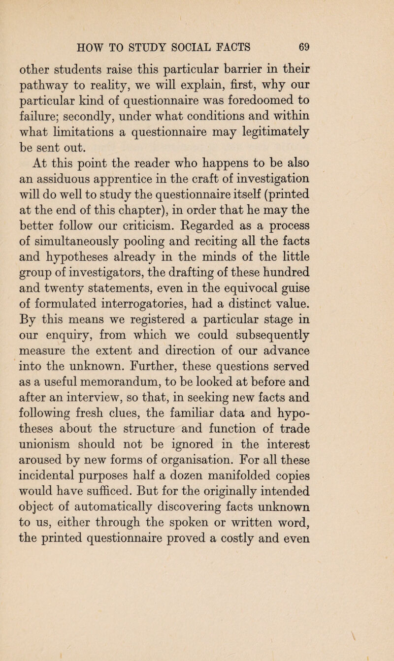 other students raise this particular barrier in their pathway to reality, we will explain, first, why our particular kind of questionnaire was foredoomed to failure; secondly, under what conditions and within what limitations a questionnaire may legitimately be sent out. At this point the reader who happens to be also an assiduous apprentice in the craft of investigation will do well to study the questionnaire itself (printed at the end of this chapter), in order that he may the better follow our criticism. Regarded as a process of simultaneously pooling and reciting all the facts and hypotheses already in the minds of the little group of investigators, the drafting of these hundred and twenty statements, even in the equivocal guise of formulated interrogatories, had a distinct value. By this means we registered a particular stage in our enquiry, from which we could subsequently measure the extent and direction of our advance into the unknown. Further, these questions served as a useful memorandum, to be looked at before and after an interview, so that, in seeking new facts and following fresh clues, the familiar data and hypo¬ theses about the structure and function of trade unionism should not be ignored in the interest aroused by new forms of organisation. For all these incidental purposes half a dozen manifolded copies would have sufficed. But for the originally intended object of automatically discovering facts unknown to us, either through the spoken or written word, the printed questionnaire proved a costly and even