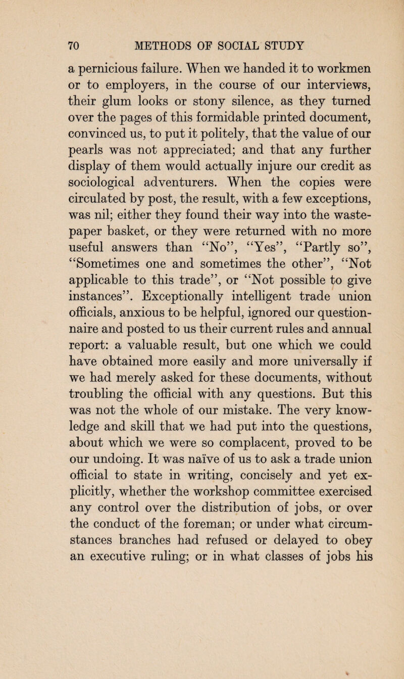 a pernicious failure. When we handed it to workmen or to employers, in the course of our interviews, their glum looks or stony silence, as they turned over the pages of this formidable printed document, convinced us, to put it politely, that the value of our pearls was not appreciated; and that any further display of them would actually injure our credit as sociological adventurers. When the copies were circulated by post, the result, with a few exceptions, was nil; either they found their way into the waste- paper basket, or they were returned with no more useful answers than “No”, “Yes”, “Partly so”, “Sometimes one and sometimes the other”, “Not applicable to this trade”, or “Not possible to give instances”. Exceptionally intelligent trade union officials, anxious to be helpful, ignored our question¬ naire and posted to us their current rules and annual report: a valuable result, but one which we could have obtained more easily and more universally if we had merely asked for these documents, without troubling the official with any questions. But this was not the whole of our mistake. The very know¬ ledge and skill that we had put into the questions, about which we were so complacent, proved to be our undoing. It was naive of us to ask a trade union official to state in writing, concisely and yet ex¬ plicitly, whether the workshop committee exercised any control over the distribution of jobs, or over the conduct of the foreman; or under what circum¬ stances branches had refused or delayed to obey an executive ruling; or in what classes of jobs his