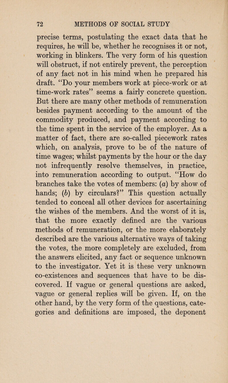 precise terms, postulating the exact data that he requires, he will be, whether he recognises it or not, working in blinkers. The very form of his question will obstruct, if not entirely prevent, the perception of any fact not in his mind when he prepared his draft. “Do your members work at piece-work or at time-work rates” seems a fairly concrete question. But there are many other methods of remuneration besides payment according to the amount of the commodity produced, and payment according to the time spent in the service of the employer. As a matter of fact, there are so-called piecework rates which, on analysis, prove to be of the nature of time wages; whilst payments by the hour or the day not infrequently resolve themselves, in practice, into remuneration according to output. “How do branches take the votes of members: (a) by show of hands; (b) by circulars?” This question actually tended to conceal all other devices for ascertaining the wishes of the members. And the worst of it is, that the more exactly defined are the various methods of remuneration, or the more elaborately described are the various alternative ways of taking the votes, the more completely are excluded, from the answers elicited, any fact or sequence unknown to the investigator. Yet it is these very unknown co-existences and sequences that have to be dis¬ covered. If vague or general questions are asked, vague or general replies will be given. If, on the other hand, by the very form of the questions, cate¬ gories and definitions are imposed, the deponent
