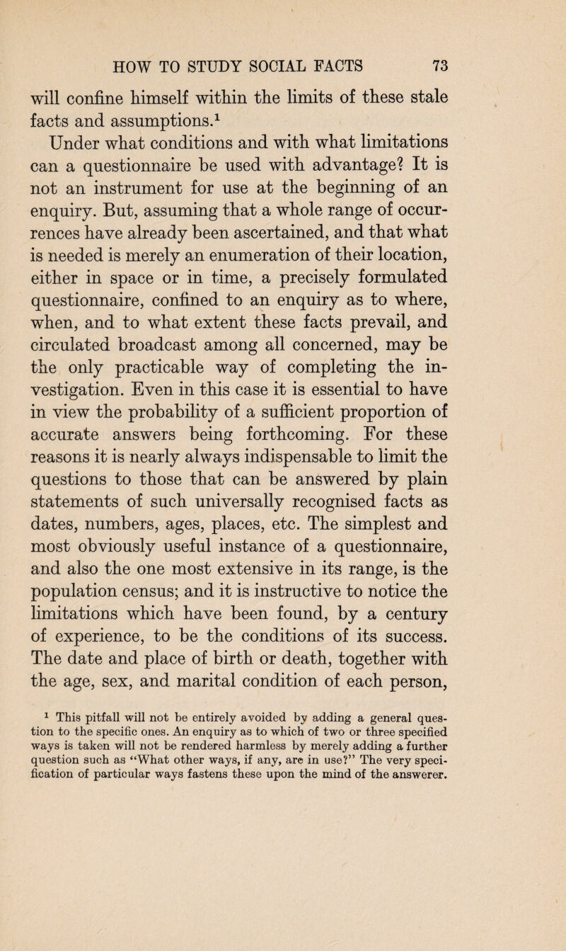 will confine himself within the limits of these stale facts and assumptions.1 Under what conditions and with what limitations can a questionnaire be used with advantage? It is not an instrument for use at the beginning of an enquiry. But, assuming that a whole range of occur¬ rences have already been ascertained, and that what is needed is merely an enumeration of their location, either in space or in time, a precisely formulated questionnaire, confined to an enquiry as to where, when, and to what extent these facts prevail, and circulated broadcast among all concerned, may be the only practicable way of completing the in¬ vestigation. Even in this case it is essential to have in view the probability of a sufficient proportion of accurate answers being forthcoming. For these reasons it is nearly always indispensable to limit the questions to those that can be answered by plain statements of such universally recognised facts as dates, numbers, ages, places, etc. The simplest and most obviously useful instance of a questionnaire, and also the one most extensive in its range, is the population census; and it is instructive to notice the limitations which have been found, by a century of experience, to be the conditions of its success. The date and place of birth or death, together with the age, sex, and marital condition of each person, 1 This pitfall will not be entirely avoided by adding a general ques¬ tion to the specific ones. An enquiry as to which of two or three specified ways is taken will not be rendered harmless by merely adding a further question such as “What other ways, if any, are in use?” The very speci¬ fication of particular ways fastens these upon the mind of the answerer.