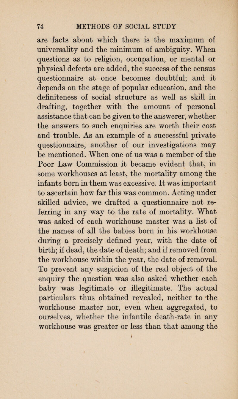 are facts about which there is the maximum of universality and the minimum of ambiguity. When questions as to religion, occupation, or mental or physical defects are added, the success of the census questionnaire at once becomes doubtful; and it depends on the stage of popular education, and the definiteness of social structure as well as skill in drafting, together with the amount of personal assistance that can be given to the answerer, whether the answers to such enquiries are worth their cost and trouble. As an example of a successful private questionnaire, another of our investigations may be mentioned. When one of us was a member of the Poor Law Commission it became evident that, in some workhouses at least, the mortality among the infants born in them was excessive. It was important to ascertain how far this was common. Acting under skilled advice, we drafted a questionnaire not re¬ ferring in any way to the rate of mortality. What was asked of each workhouse master was a list of the names of all the babies born in his workhouse during a precisely defined year, with the date of birth; if dead, the date of death; and if removed from the workhouse within the year, the date of removal. To prevent any suspicion of the real object of the enquiry the question was also asked whether each baby was legitimate or illegitimate. The actual particulars thus obtained revealed, neither to ‘the workhouse master nor, even when aggregated, to ourselves, whether the infantile death-rate in any workhouse was greater or less than that among the /