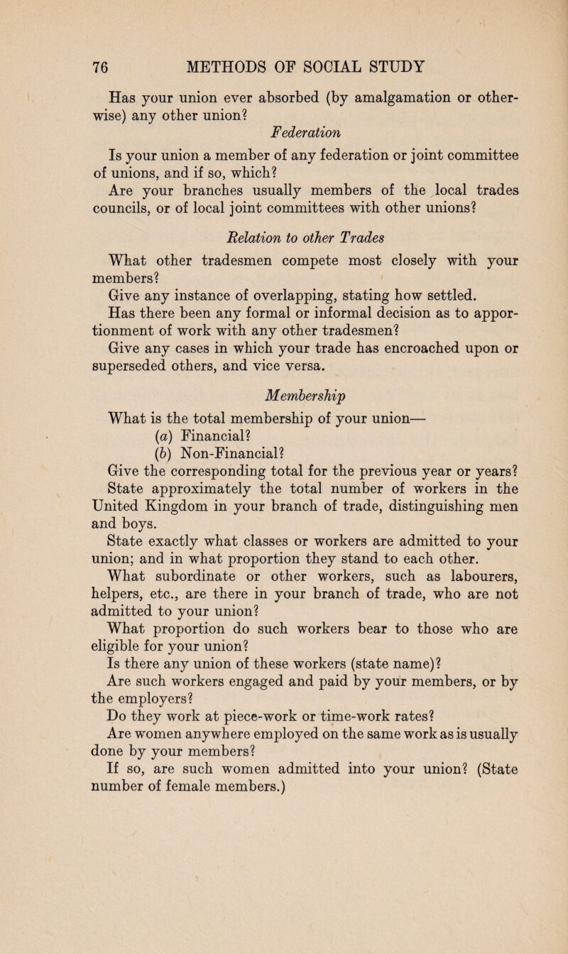 Has your union ever absorbed (by amalgamation or other¬ wise) any other union? Federation Is your union a member of any federation or joint committee of unions, and if so, which? Are your branches usually members of the local trades councils, or of local joint committees with other unions? Relation to other Trades What other tradesmen compete most closely with your members? Give any instance of overlapping, stating how settled. Has there been any formal or informal decision as to appor¬ tionment of work with any other tradesmen? Give any cases in which your trade has encroached upon or superseded others, and vice versa. Membership What is the total membership of your union— (а) Financial? (б) Non-Financial? Give the corresponding total for the previous year or years? State approximately the total number of workers in the United Kingdom in your branch of trade, distinguishing men and boys. State exactly what classes or workers are admitted to your union; and in what proportion they stand to each other. What subordinate or other workers, such as labourers, helpers, etc., are there in your branch of trade, who are not admitted to your union? What proportion do such workers bear to those who are eligible for your union? Is there any union of these workers (state name)? Are such workers engaged and paid by your members, or by the employers? Do they work at piece-work or time-work rates? Are women anywhere employed on the same work as is usually done by your members? If so, are such women admitted into your union? (State number of female members.)