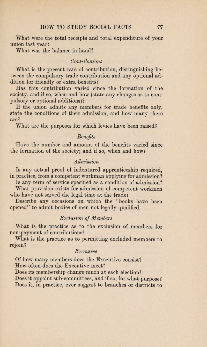 What were the total receipts and total expenditure of your union last year? What was the balance in hand? Contributions What is the present rate of contribution, distinguishing be¬ tween the compulsory trade contribution and any optional ad¬ dition for friendly or extra benefits? Has this contribution varied since the formation of the society, and if so, when and how (state any changes as to com¬ pulsory or optional additions)? If the union admits any members for trade benefits only, state the conditions of their admission, and how many there are? What are the purposes for which levies have been raised? Benefits Have the number and amount of the benefits varied since the formation of the society; and if so, when and how? Admission Is any actual proof of indentured apprenticeship required, in practice, from a competent workman applying for admission? Is any term of service specified as a condition of admission? What provision exists for admission of competent workmen who have not served the legal time at the trade? Describe any occasions on which the ‘ ‘books have been opened” to admit bodies of men not legally qualified. Exclusion of Members What is the practice as to the exclusion of members for non-payment of contributions? What is the practice as to permitting excluded members to rejoin? Executive Of how many members does the Executive consist? How often does the Executive meet? Does its membership change much at each election? Does it appoint sub-committees, and if so, for what purpose? Does it, in practice, ever suggest to branches or districts to