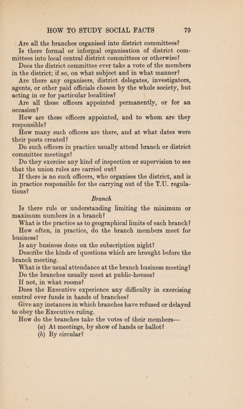 Are all the branches organised into district committees? Is there formal or informal organisation of district com¬ mittees into local central district committees or otherwise? Does the district committee ever take a vote of the members in the district; if so, on what subject and in what manner? Are there any organisers, district delegates, investigators, agents, or other paid officials chosen by the whole society, but acting in or for particular localities? Are all these officers appointed permanently, or for an occasion? How are these officers appointed, and to whom are they responsible? How many such officers are there, and at what dates were their posts created? Do such officers in practice usually attend branch or district committee meetings? Do they exercise any kind of inspection or supervision to see that the union rules are carried out? If there is no such officers, who organises the district, and is in practice responsible for the carrying out of the T.U. regula¬ tions? Branch Is there rule or understanding limiting the minimum or maximum numbers in a branch? What is the practice as to geographical limits of each branch? How often, in practice, do the branch members meet for business? Is any business done on the subscription night? Describe the kinds of questions which are brought before the branch meeting. What is the usual attendance at the branch business meeting? Do the branches usually meet at public-houses? If not, in what rooms? Does the Executive experience any difficulty in exercising control over funds in hands of branches? Give any instances in which branches have refused or delayed to obey the Executive ruling. How do the branches take the votes of their members— (а) At meetings, by show of hands or ballot? (б) By circular?