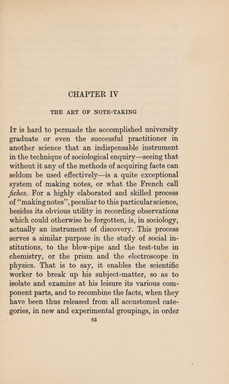 CHAPTEE IV THE ART OF NOTE-TAKING It is hard to persuade the accomplished university graduate or even the successful practitioner in another science that an indispensable instrument in the technique of sociological enquiry—seeing that without it any of the methods of acquiring facts can seldom be used effectively—is a quite exceptional system of making notes, or what the French call fiches. For a highly elaborated and skilled process of “making notes”, peculiar to this particular science, besides its obvious utility in recording observations which could otherwise be forgotten, is, in sociology, actually an instrument of discovery. This process serves a similar purpose in the study of social in¬ stitutions, to the blow-pipe and the test-tube in chemistry, or the prism and the electroscope in physics. That is to say, it enables the scientific worker to break up his subject-matter, so as to isolate and examine at his leisure its various com¬ ponent parts, and to recombine the facts, when they have been thus released from all accustomed cate¬ gories, in new and experimental groupings, in order